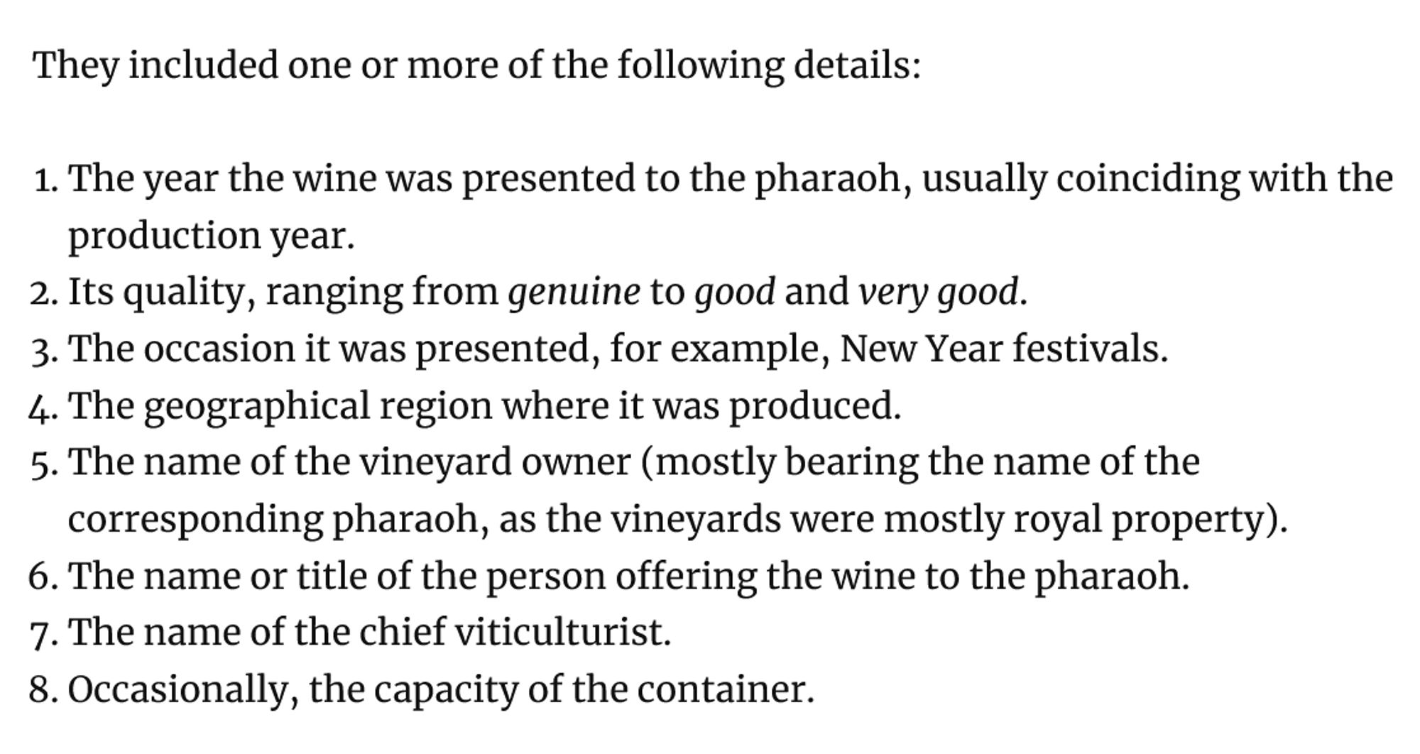 They included one or more of the following details:

    The year the wine was presented to the pharaoh, usually coinciding with the production year.
    Its quality, ranging from genuine to good and very good.
    The occasion it was presented, for example, New Year festivals.
    The geographical region where it was produced.
    The name of the vineyard owner (mostly bearing the name of the corresponding pharaoh, as the vineyards were mostly royal property).
    The name or title of the person offering the wine to the pharaoh.
    The name of the chief viticulturist.
    Occasionally, the capacity of the container.