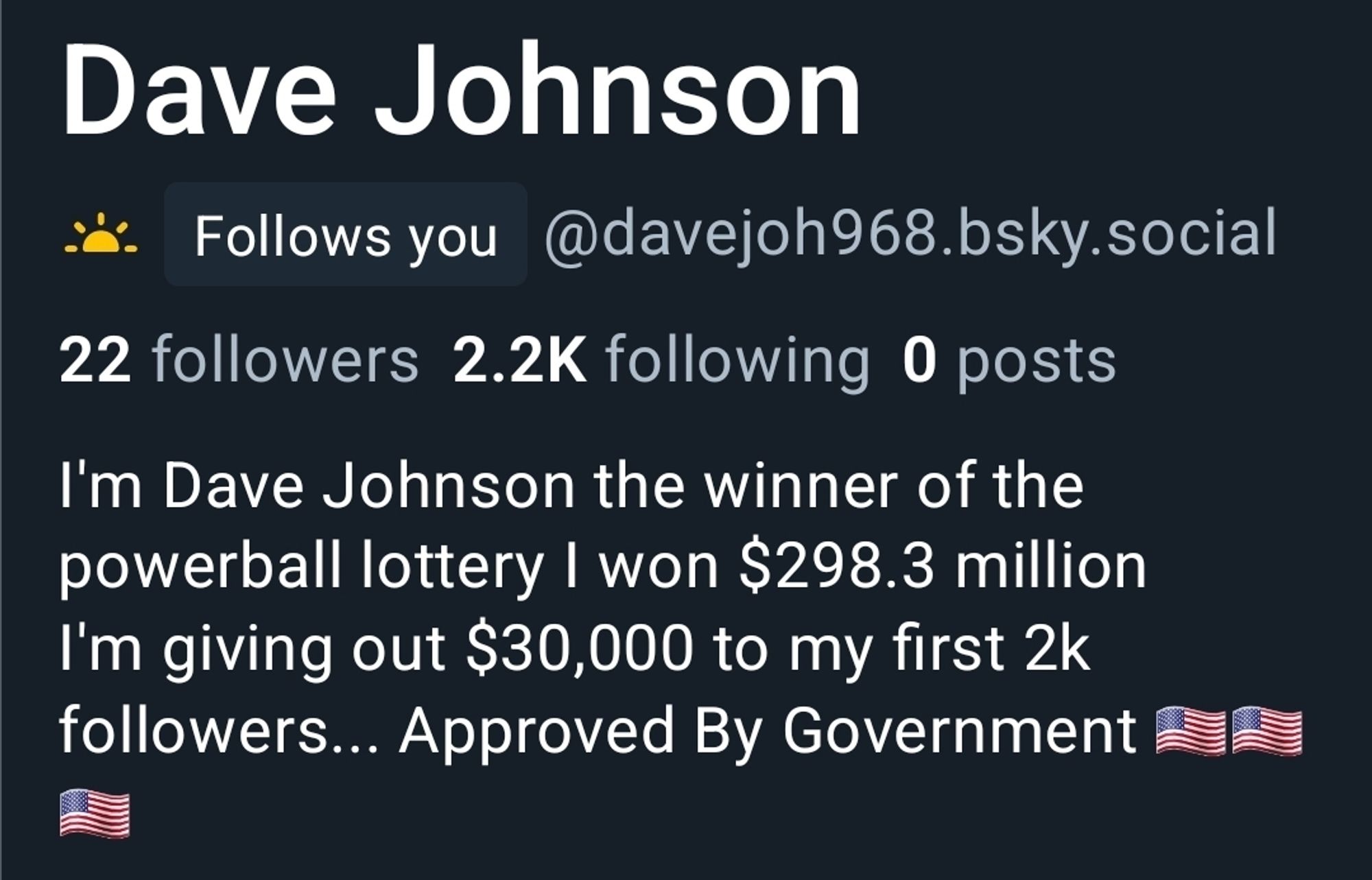 Screenshot of the profile of Dave Johnson

It shows he has 22 followers, 2.2K following, 0 posts.

The About section reads as follows: I'm Dave Johnson the winner of the powerball lottery I won $298.3 million I'm giving out $30,000 to my first 2k followers... Approved By Government