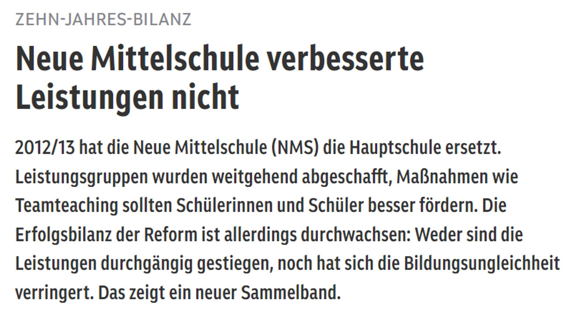 Screenshot von orf.at:

ZEHNJAHRESBILANZ
Neue Mittelschule verbesserte Leistungen nicht

2012/13 hat die Neue Mittelschule (NMS) die Hauptschule ersetzt. Leistungsgruppen wurden weitgehend abgeschafft, Maßnahmen wie Teamteaching sollten Schülerinnen und Schüler besser fördern. Die Erfolgsbilanz der Reform ist allerdings durchwachsen: Weder sind die Leistungen durchgängig gestiegen, noch hat sich die Bildungsungleichheit verringert. Das zeigt ein neuer Sammelband.