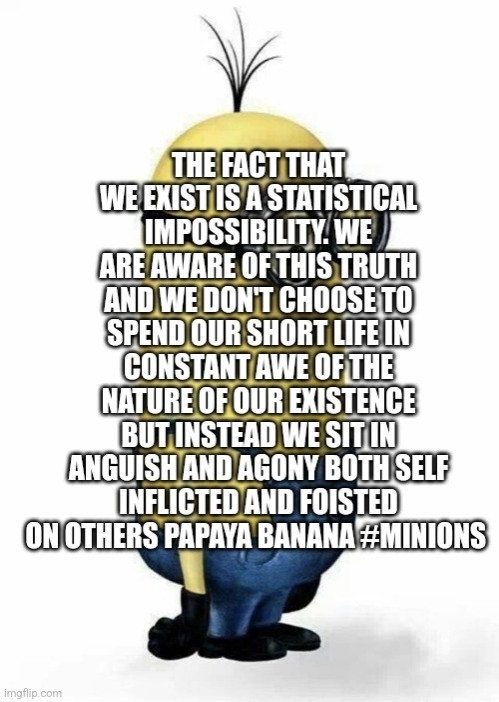 THE FACT THAT WE EXIST IS A STATISTICAL IMPOSSIBILITY. WE ARE AWARE OF THIS TRUTH AND WE DON'T CHOOSE TO SPEND OUR SHORT LIFE IN CONSTANT AWE OF THE NATURE OF OUR EXISTENCE BUT INSTEAD WE SIT IN ANGUISH AND AGONY BOTH SELF INFLICTED AND FOISTED ON OTHERS PAPAYA BANANA MINIONS