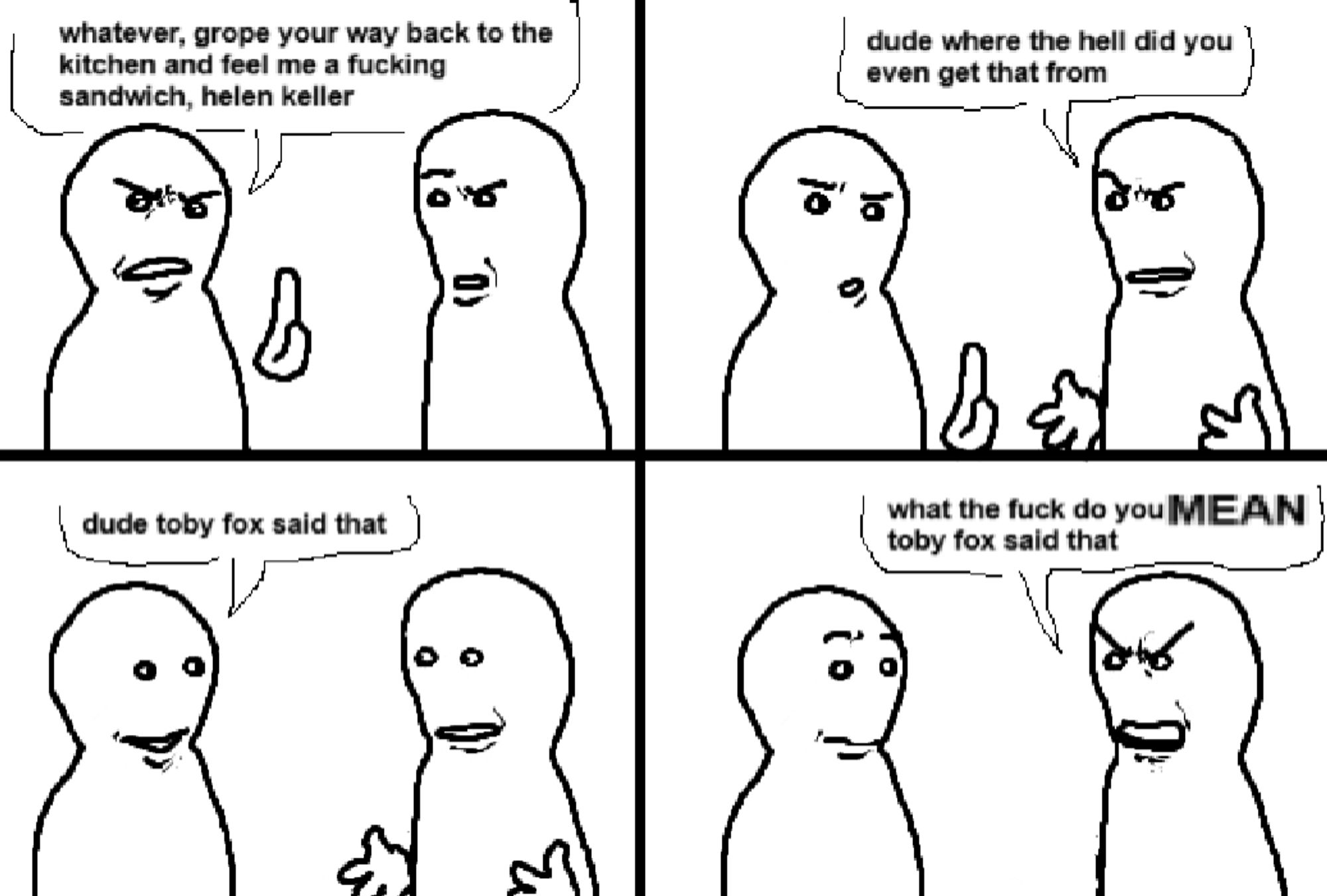 A four panel comic featuring two figures. The first panel has the first figure say "whatever, grope your way back to the kitchen and feel me a fucking sandwich, hellen keller". In the second panel the other figure replies " dude where the hell did you even get that from". In the third panel the first figure states"dude TOBY FOX said that". In the final panel the second figure shouts "what the fuck do you MEAN Toby Fox said that"