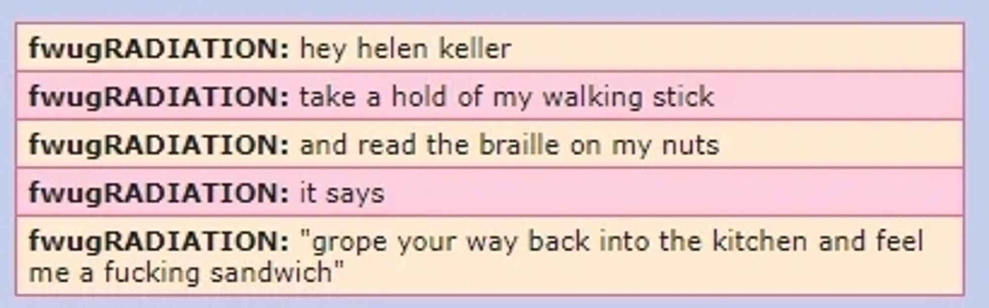 A screenshot of a forum from 2006. It shows an account by the name of "fwug RADIATION" (Which is an old alias of popular music guy Toby Fox) saying the following in a series of messages: hey hellen keller, take a hold of my walking stick, and read the braille on my nuts, it says, "grope your way back into the kitchen and feel me a fucking sandwich".