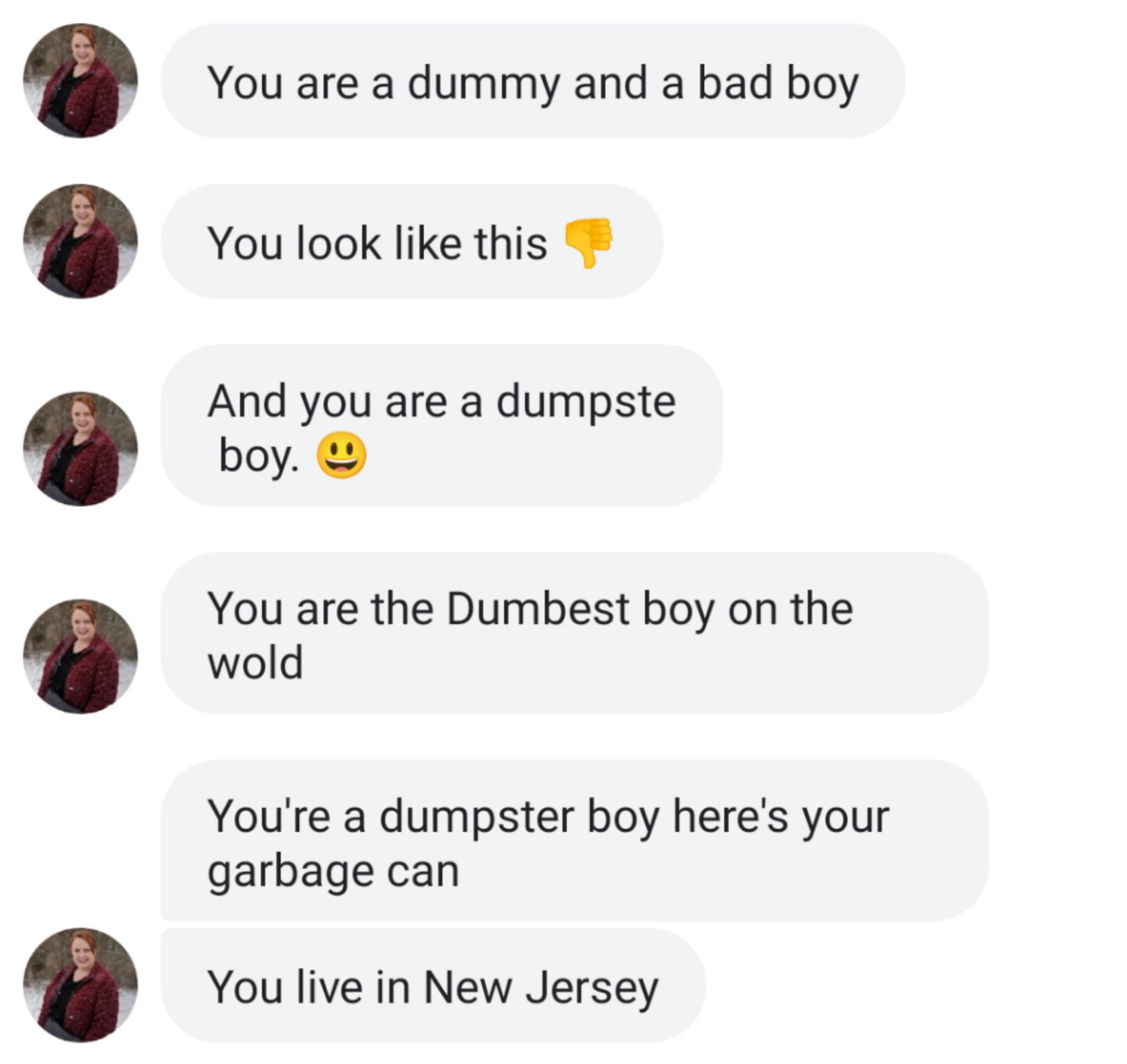 Text 1: You are a dummy and a bad boy

Text 2: You look like this 👎

Text 3: You are a dumpster boy

Text 4: You are the Dumbest boy on the world

Text 5: You're a dumpster boy here's your garbage can

Text 6: You live in New Jersey