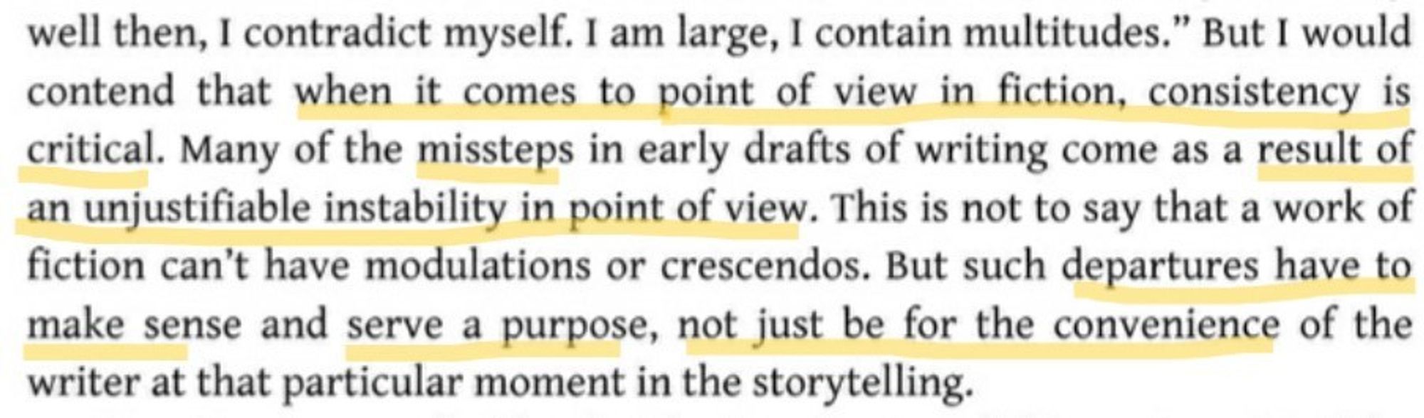 "[W]hen it comes to point of view in fiction, consistency is critical. Many of the missteps in early drafts of writing come as a result of an unjustifiable instability in point of view. That is not to say that a work of fiction can't have modulations or crescendos. But such departures have to make sense and serve a purpose, not just be for the convenience of the writer at that particular moment in the storytelling."