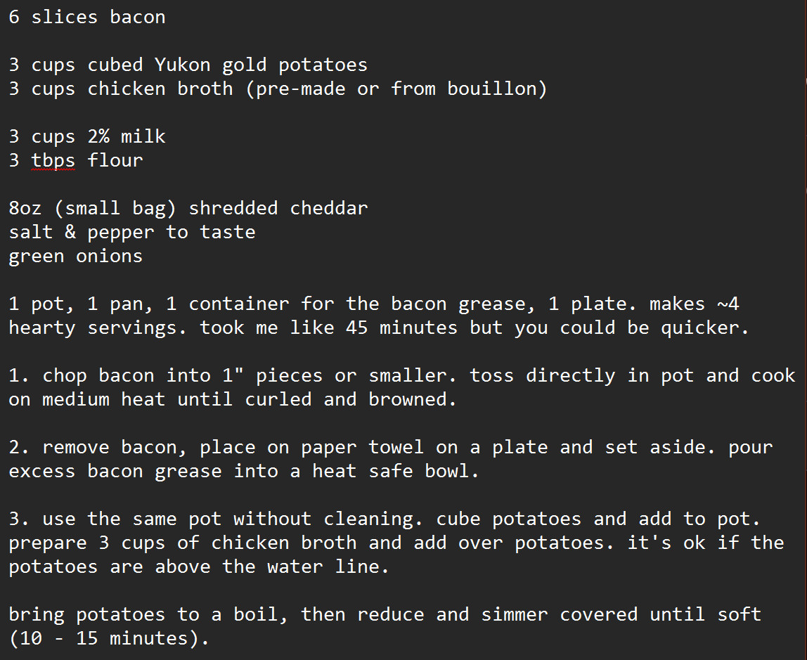 6 slices bacon

3 cups cubed Yukon gold potatoes
3 cups chicken broth (pre-made or from bouillon)

3 cups 2% milk
3 tbps flour

8oz (small bag) shredded cheddar
salt & pepper to taste
green onions

1 pot, 1 pan, 1 container for the bacon grease, 1 plate. makes ~4 hearty servings. took me like 45 minutes but you could be quicker.

1. chop bacon into 1" pieces or smaller. toss directly in pot and cook on medium heat until curled and browned. 

2. remove bacon, place on paper towel on a plate and set aside. pour excess bacon grease into a heat safe bowl.

3. use the same pot without cleaning. cube potatoes and add to pot. prepare 3 cups of chicken broth and add over potatoes. it's ok if the potatoes are above the water line. 

bring potatoes to a boil, then reduce and simmer covered until soft (10 - 15 minutes). 
