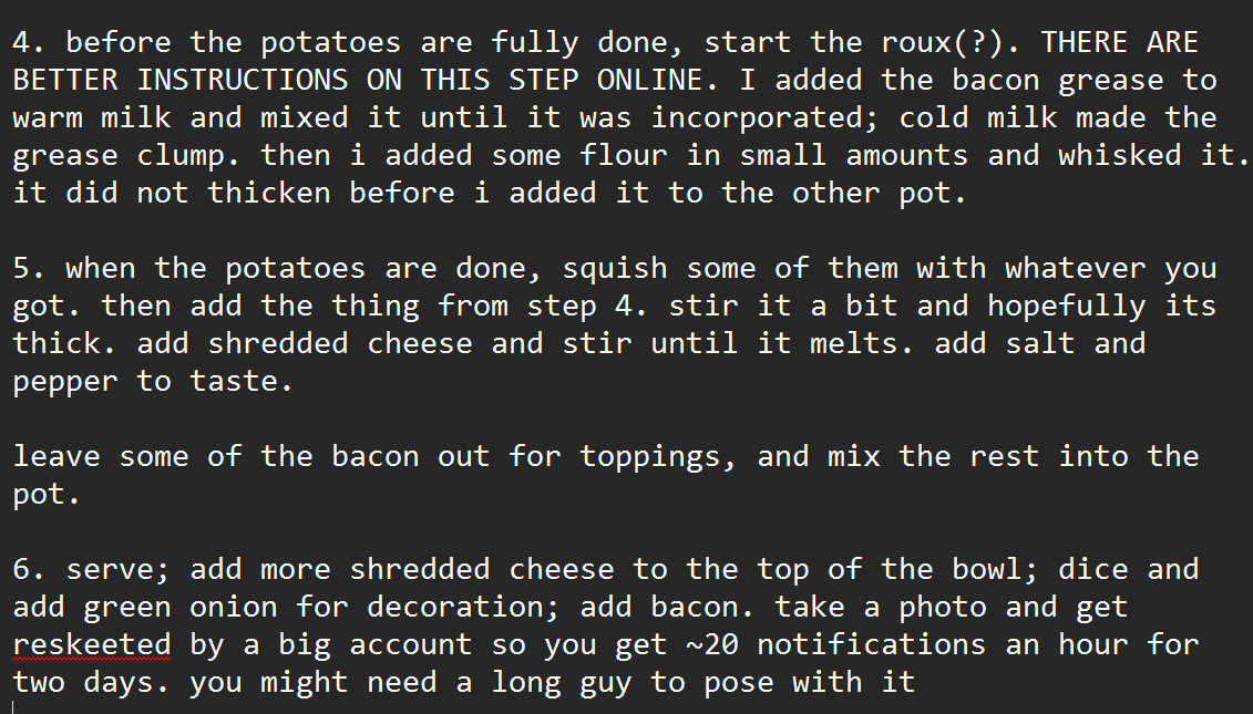 4. before the potatoes are fully done, start the roux(?). THERE ARE BETTER INSTRUCTIONS ON THIS STEP ONLINE. I added the bacon grease to warm milk and mixed it until it was incorporated; cold milk made the grease clump. then i added some flour in small amounts and whisked it. it did not thicken before i added it to the other pot. 

5. when the potatoes are done, squish some of them with whatever you got. then add the thing from step 4. stir it a bit and hopefully its thick. add shredded cheese and stir until it melts. add salt and pepper to taste.

leave some of the bacon out for toppings, and mix the rest into the pot. 

6. serve; add more shredded cheese to the top of the bowl; dice and add green onion for decoration; add bacon. take a photo and get reskeeted by a big account so you get ~20 notifications an hour for two days. you might need a long guy to pose with it
