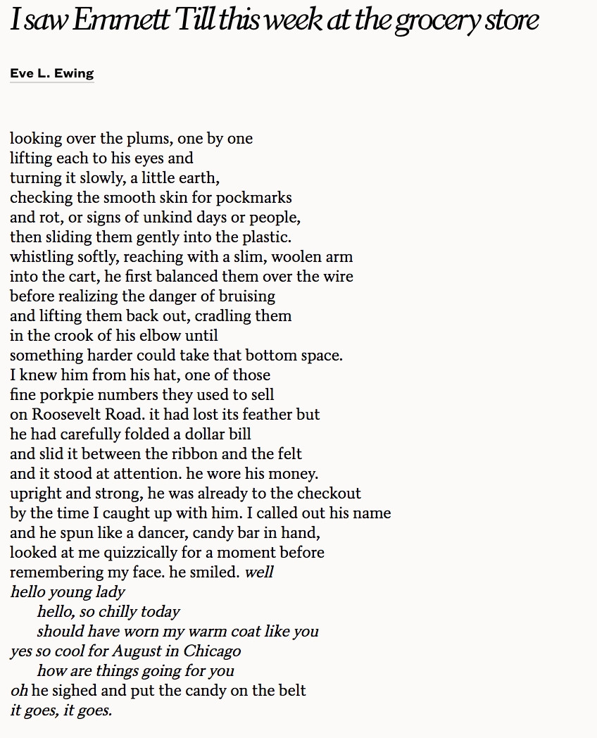 I saw Emmett Till this week at the grocery store. 

By Eve Ewing

looking over the plums, one by one
lifting each to his eyes and
turning it slowly, a little earth,
checking the smooth skin for pockmarks
and rot, or signs of unkind days or people,
then sliding them gently into the plastic.
whistling softly, reaching with a slim, woolen arm
into the cart, he first balanced them over the wire
before realizing the danger of bruising
and lifting them back out, cradling them
in the crook of his elbow until
something harder could take that bottom space.

I knew him from his hat, one of those
fine porkpie numbers they used to sell
on Roosevelt Road. it had lost its feather but
he had carefully folded a dollar bill
and slid it between the ribbon and the felt
and it stood at attention. he wore his money.
upright and strong, he was already to the checkout
by the time I caught up with him. I called out his name
and he spun like a dancer, candy bar in hand,
looked at me quizzically for a moment before
remembering my face. he smiled. well
hello young lady

          hello, so chilly today
          should have worn my warm coat like you

yes so cool for August in Chicago

          how are things going for you

oh he sighed and put the candy on the belt
it goes, it goes.