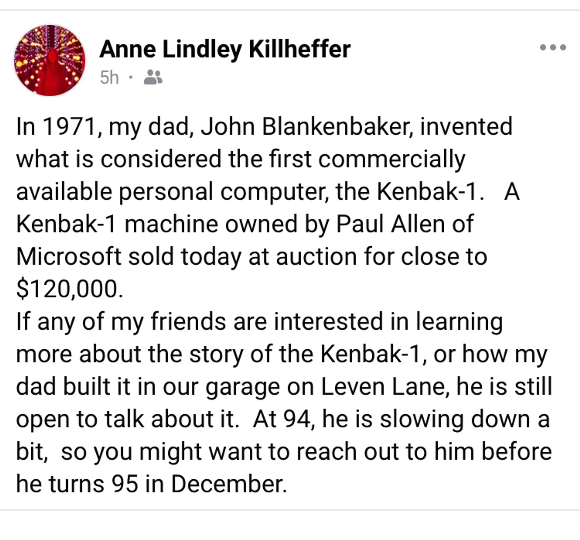 FB post by Anne Lindley Killheffer

In 1971, my dad, John Blankenbaker, invented what is considered the first commercially available personal computer, the Kenbak-1. A Kenbak-1 machine owned by Paul Allen of Microsoft sold today at auction for close to $120,000.
If any of my friends are interested in learning more about the story of the Kenbak-1, or how my dad built it in our garage on Leven Lane, he is still open to talk about it. At 94, he is slowing down a bit, so you might want to reach out to him before he turns 95 in December.