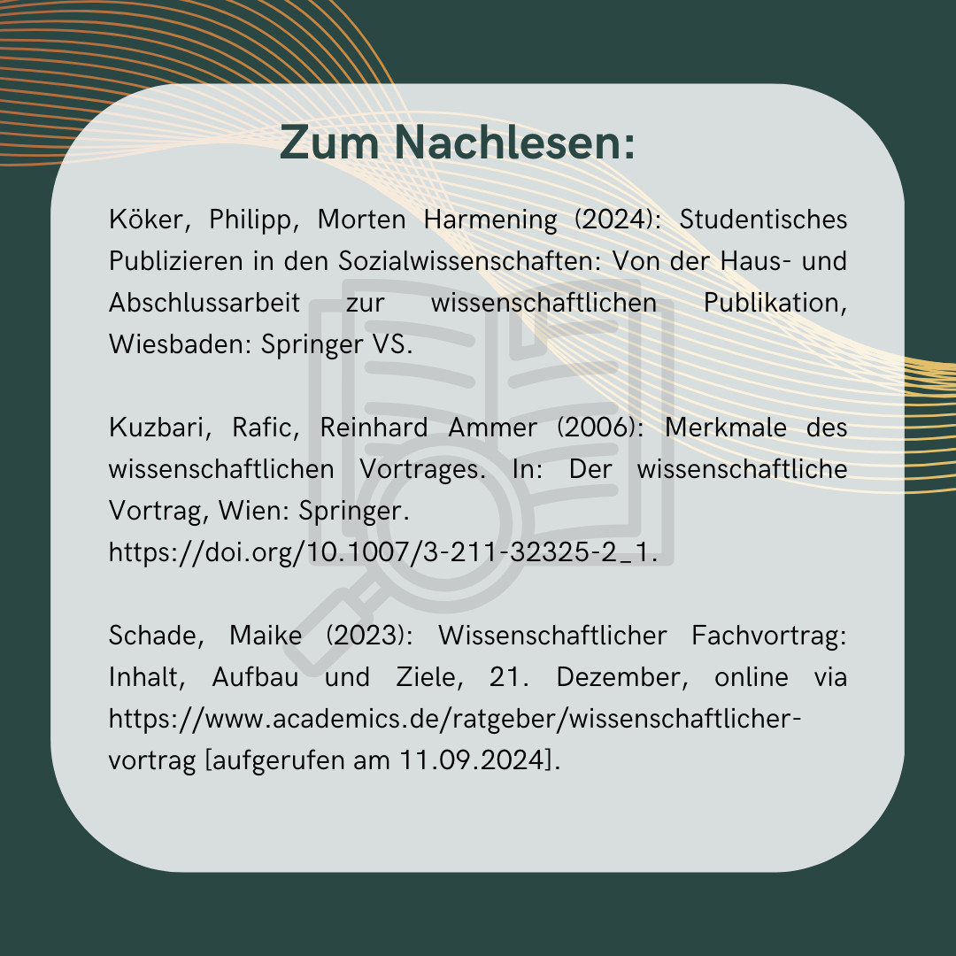 Unsere Quellen zum Nachlesen:
Köker, Philipp, Morten Harmening (2024): Studentisches Publizieren in den Sozialwissenschaften: Von der Haus- und Abschlussarbeit zur wissenschaftlichen Publikation, Wiesbaden: Springer VS.

Kuzbari, Rafic, Reinhard Ammer (2006): Merkmale des wissenschaftlichen Vortrages. In: Der wissenschaftliche Vortrag, Wien: Springer. 
https://doi.org/10.1007/3-211-32325-2_1.

Schade, Maike (2023): Wissenschaftlicher Fachvortrag: Inhalt, Aufbau und Ziele, 21. Dezember, online via https://www.academics.de/ratgeber/wissenschaftlicher-vortrag [aufgerufen am 11.09.2024].
