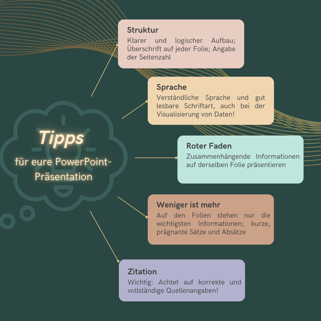 Visualisierung: Tipps für eure PowerPoint-Präsentation.
- Klarer und logischer Aufbau
- Verständliche Sprache und gut lesbare Schriftart, auch bei der Visualisierung von Daten!
- Zur Orientierung für die Zuhörenden: Überschrift auf jeder Folie und Angabe der Seitenzahl
- Weniger ist mehr: Auf den Folien sollten nur die wichtigsten Informationen stehen, verzichtet daher auf lange Sätze und zu viele Absätze
- Zusammenhängende Informationen sollten auf einer Folie präsentiert werden
- Wichtig: korrekte und vollständige Quellenangaben!
- Unnötige Bilder, Grafiken und Tabellen vermeiden
