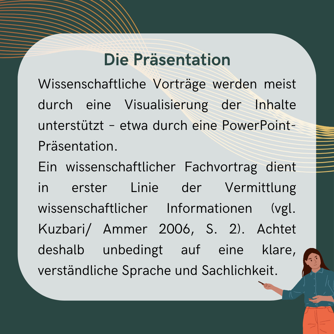 Die meisten wissenschaftlichen Vorträge werden durch eine Visualisierung der Inhalte unterstützt – meistens durch eine PowerPoint-Präsentation. 
Ein wissenschaftlicher Fachvortrag dient in erster Linie der Vermittlung wissenschaftlicher Informationen (vgl. Kuzbari/ Ammer 2006, S. 2). Achtet deshalb unbedingt auf eine klare, verständliche Sprache und Sachlichkeit. Vermeidet die Verwendung unnötiger Grafiken, Bilder oder Tabellen.
