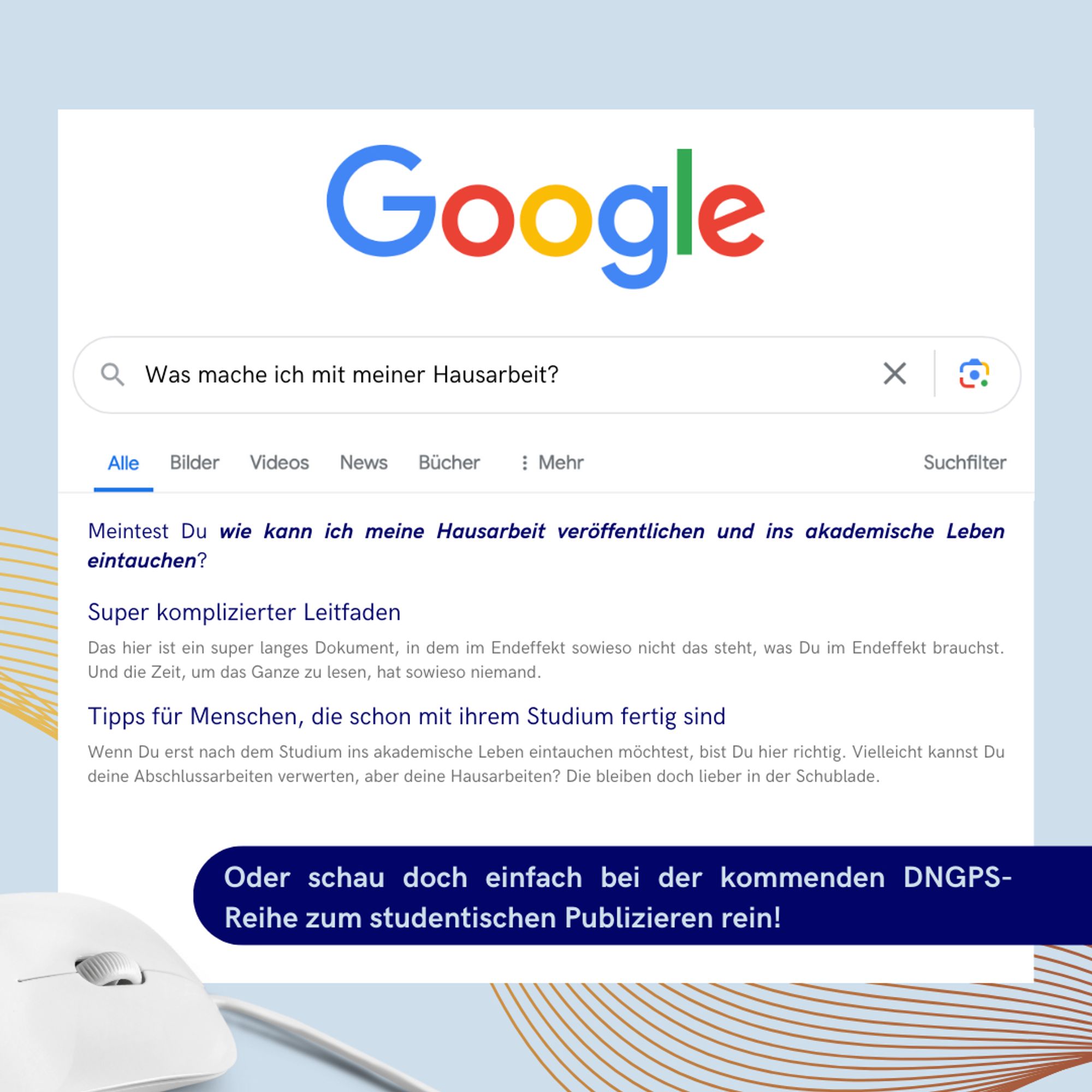 In einer Art Suchmaschinensuchfenster steht die Frage: "Was mache ich mit meiner Hausarbeit?"
Danach sind wiefolgt Resultate aufgezählt:
Meintest Du wie kann ich meine Hausarbeit veröffentlichen und ins akademische Leben Q eintauchen? - Super komplizierter Leitfaden
Das hier ist ein super langes Dokument, in dem im Endeffekt sowieso nicht das steht, was Du im Endeffekt brauchst. Und die Zeit, um das Ganze zu lesen, hat sowieso niemand.
- Tipps für Menschen, die schon mit ihrem Studium fertig sind Wenn Du erst nach dem Studium ins akademische Leben eintauchen möchtest, bist Du hier richtig. Vielleicht kannst Du deine Abschlussarbeiten verwerten, aber deine Hausarbeiten? Die bleiben doch lieber in der Schublade.
Die Alternative: Oder schau doch einfach bei der kommenden DNGPS- Reihe zum studentischen Publizieren rein!