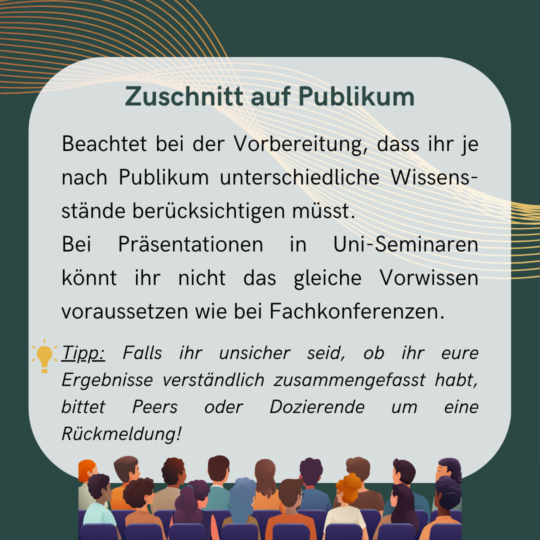 Beachtet dabei, dass ihr, abhängig vom Publikum, unterschiedliche Wissensstände berücksichtigen müsst. Referiert ihr etwa vor einem Fachpublikum, könnt ihr euch bei der Präsentation des Forschungsstandes kurz fassen - dieser dürfte den Anwesenden geläufig sein. Anders sieht es aus, wenn ihr einen wissenschaftlichen Vortrag vor anderen Studierenden haltet, etwa im Rahmen eines Uni-Seminars. 
Tipp: Falls ihr unsicher seid, ob ihr eure Ergebnisse verständlich zusammengefasst habt, holt euch die Rückmeldung von Peers oder Dozierenden ein!
