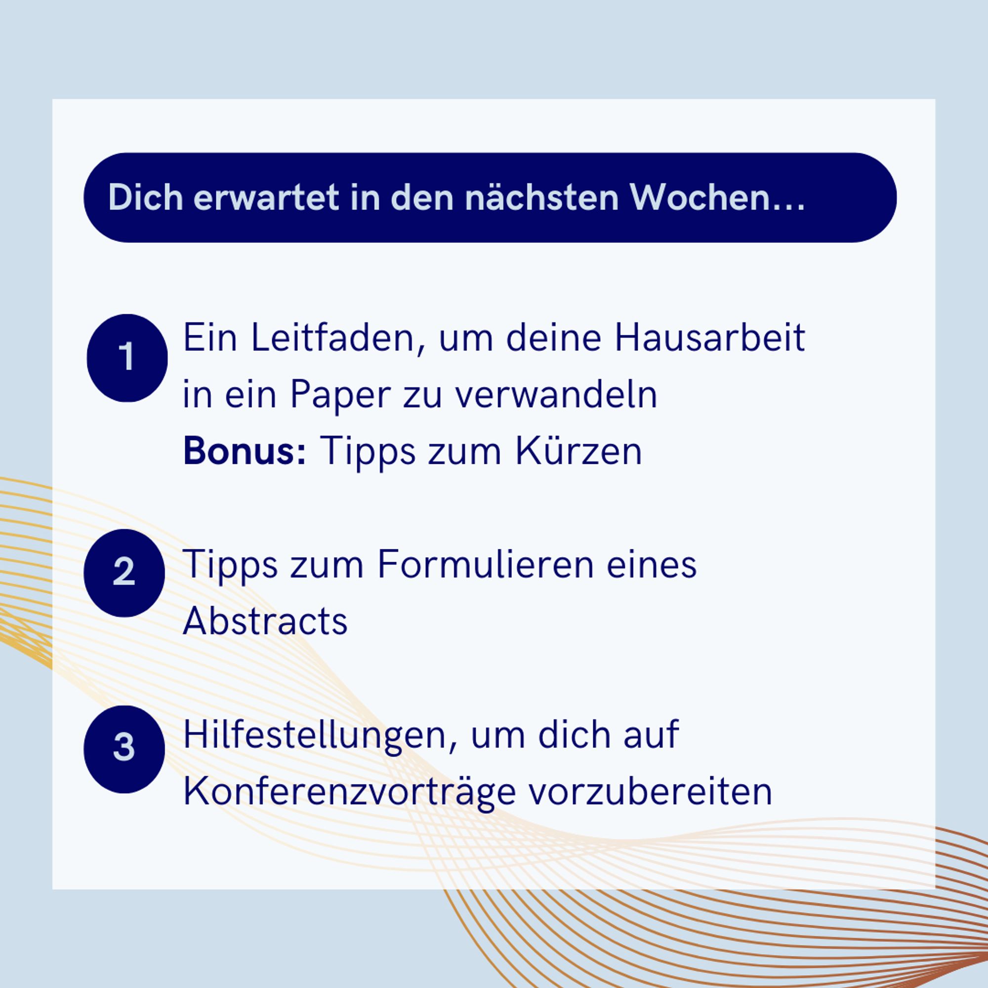 Dich erwartet in den nachsten Wochen...
- Ein Leitfaden, um deine Hausarbeit in ein Paper zu verwandeln
Bonus: Tipps zum Kurzen
- Tipps zum Formulieren eines Abstracts
- Hilfestellungen, um dich auf Konferenzvortrage vorzubereiten