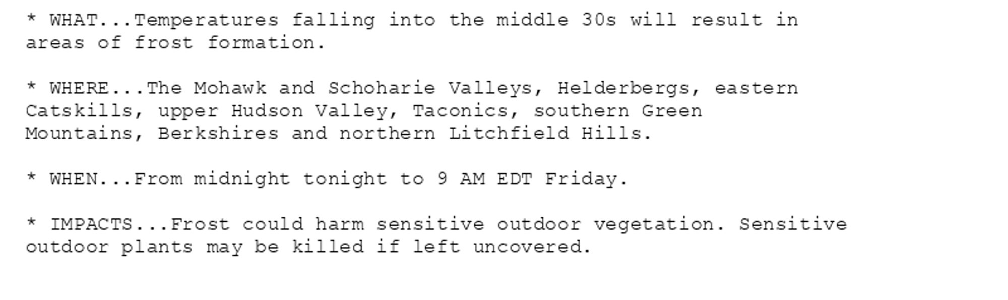 * WHAT...Temperatures falling into the middle 30s will result in
areas of frost formation.

* WHERE...The Mohawk and Schoharie Valleys, Helderbergs, eastern
Catskills, upper Hudson Valley, Taconics, southern Green
Mountains, Berkshires and northern Litchfield Hills.

* WHEN...From midnight tonight to 9 AM EDT Friday.

* IMPACTS...Frost could harm sensitive outdoor vegetation. Sensitive
outdoor plants may be killed if left uncovered.