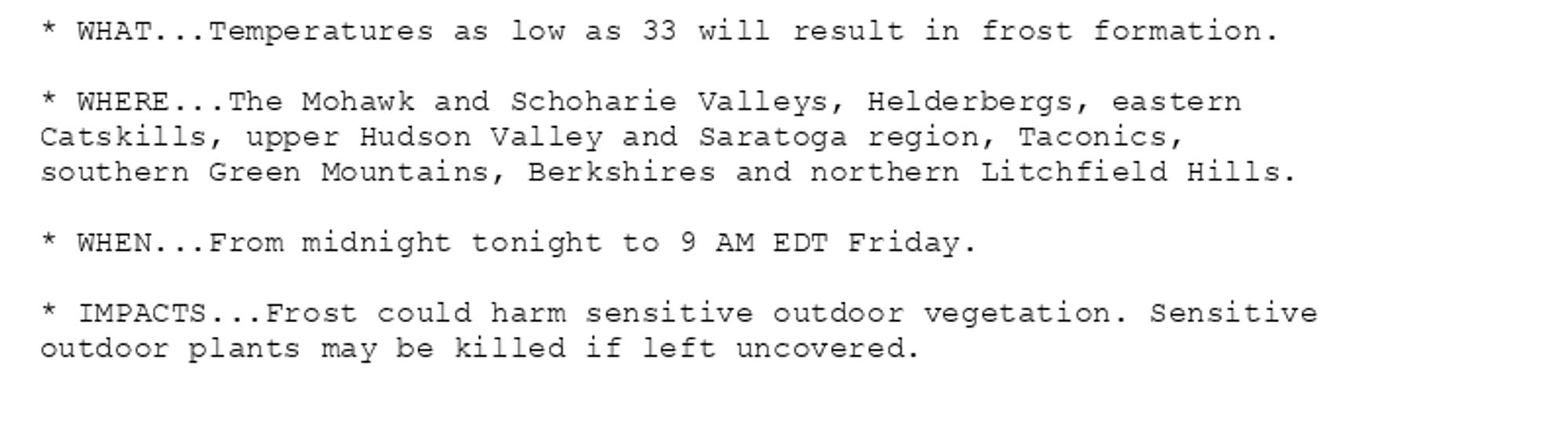 * WHAT...Temperatures as low as 33 will result in frost formation.

* WHERE...The Mohawk and Schoharie Valleys, Helderbergs, eastern
Catskills, upper Hudson Valley and Saratoga region, Taconics,
southern Green Mountains, Berkshires and northern Litchfield Hills.

* WHEN...From midnight tonight to 9 AM EDT Friday.

* IMPACTS...Frost could harm sensitive outdoor vegetation. Sensitive
outdoor plants may be killed if left uncovered.