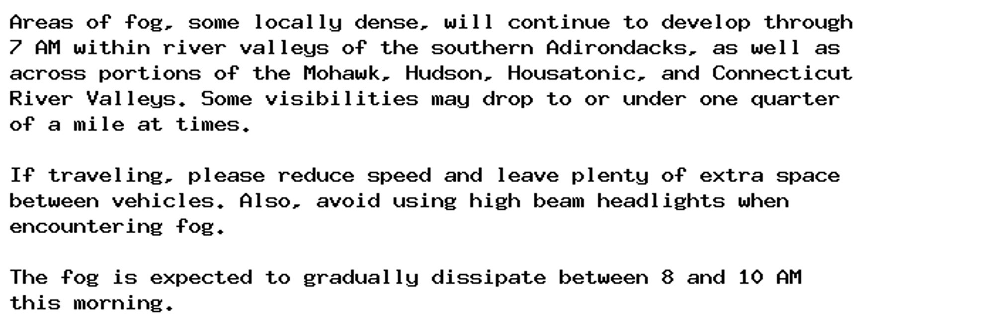 Areas of fog, some locally dense, will continue to develop through
7 AM within river valleys of the southern Adirondacks, as well as
across portions of the Mohawk, Hudson, Housatonic, and Connecticut
River Valleys. Some visibilities may drop to or under one quarter
of a mile at times.

If traveling, please reduce speed and leave plenty of extra space
between vehicles. Also, avoid using high beam headlights when
encountering fog.

The fog is expected to gradually dissipate between 8 and 10 AM
this morning.