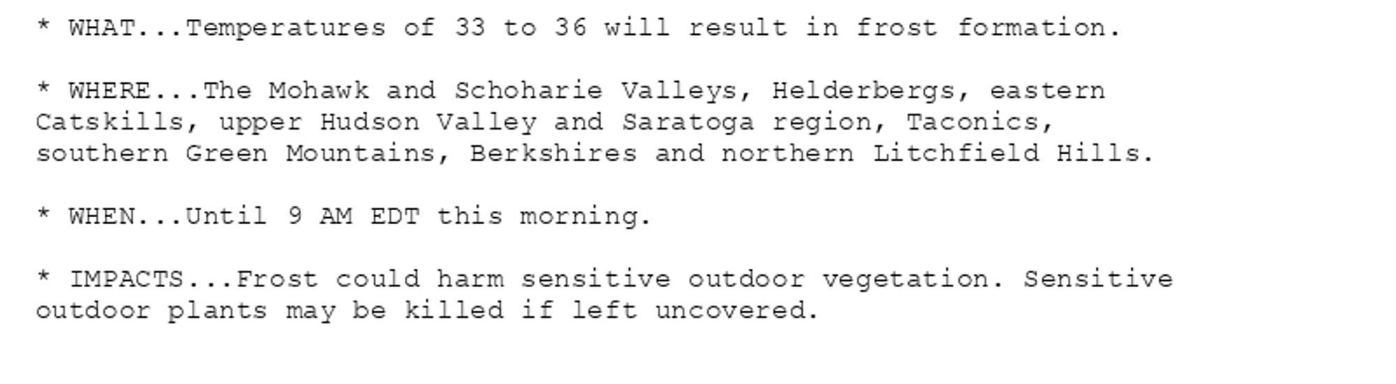 * WHAT...Temperatures of 33 to 36 will result in frost formation.

* WHERE...The Mohawk and Schoharie Valleys, Helderbergs, eastern
Catskills, upper Hudson Valley and Saratoga region, Taconics,
southern Green Mountains, Berkshires and northern Litchfield Hills.

* WHEN...Until 9 AM EDT this morning.

* IMPACTS...Frost could harm sensitive outdoor vegetation. Sensitive
outdoor plants may be killed if left uncovered.