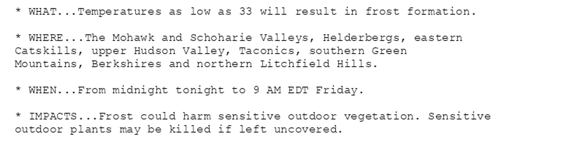 * WHAT...Temperatures as low as 33 will result in frost formation.

* WHERE...The Mohawk and Schoharie Valleys, Helderbergs, eastern
Catskills, upper Hudson Valley, Taconics, southern Green
Mountains, Berkshires and northern Litchfield Hills.

* WHEN...From midnight tonight to 9 AM EDT Friday.

* IMPACTS...Frost could harm sensitive outdoor vegetation. Sensitive
outdoor plants may be killed if left uncovered.