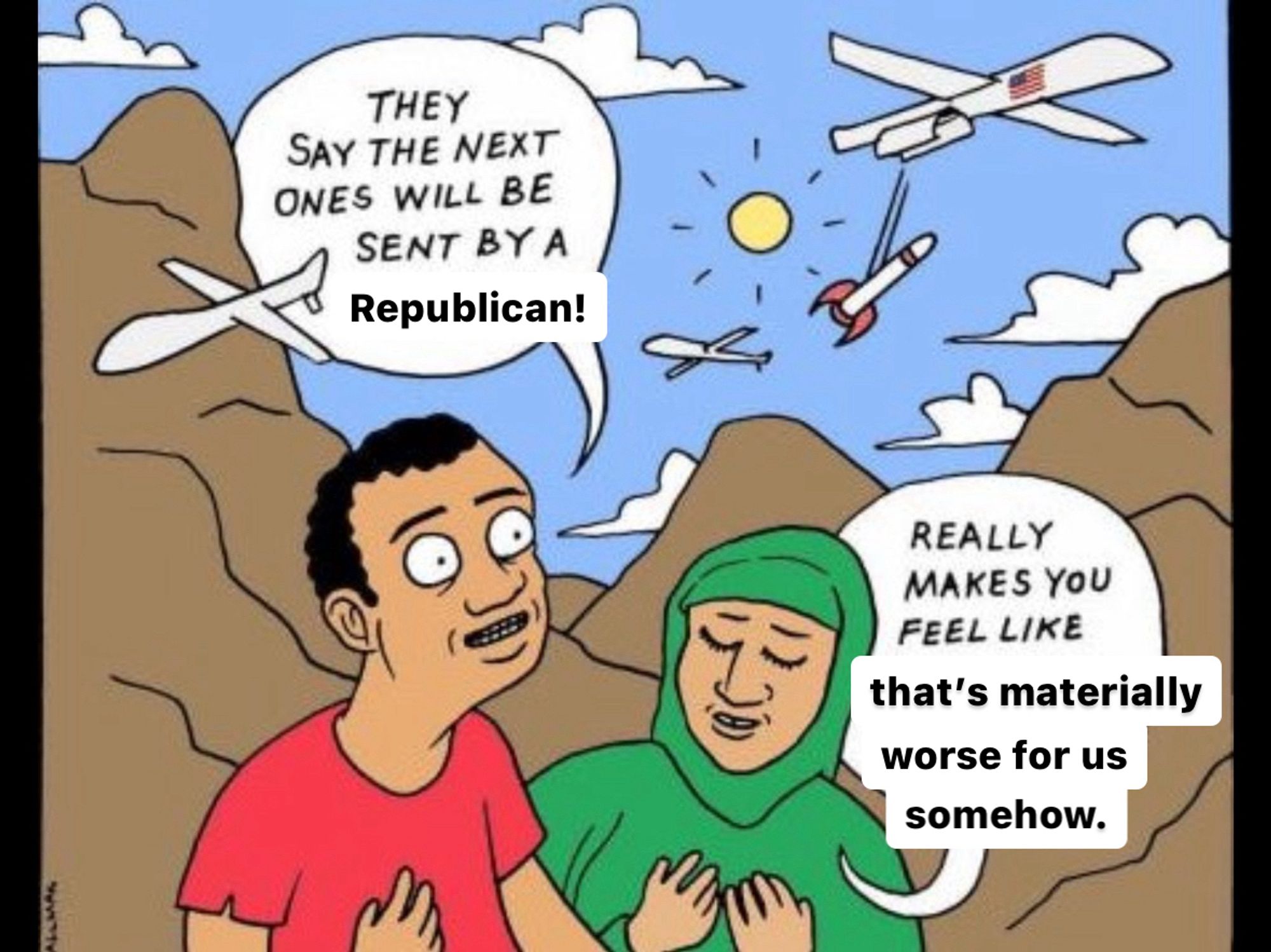 It’s the cartoon with the two Arab people with drones dropping bombs where the one on the left is saying “they say the next ones will be sent by a woman!” And the one on the right responds “really makes you feel like you’re part of something”

But “woman” is replaced with “Republican” and “you’re part of something” is replaced with “that’s materially worse for us somehow”