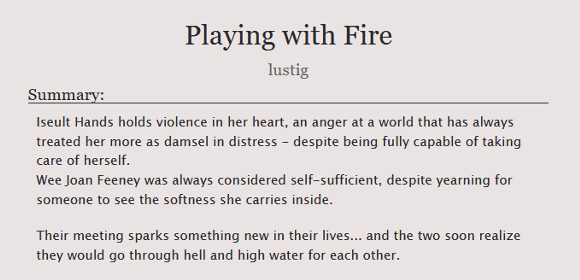 Title: Playing with Fire, by lustig

Summary:
Iseult Hands holds violence in her heart, an anger at a world that has always treated her more as damsel in distress - despite being fully capable of taking care of herself.
Wee Joan Feeney was always considered self-sufficient, despite yearning for someone to see the softness she carries inside.

Their meeting sparks something new in their lives... and the two soon realize they would go through hell and high water for each other.