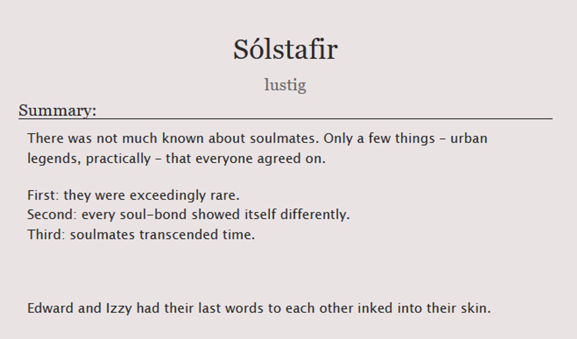 The summary of the fic "Sólstafir" by lustig, reading:

There was not much known about soulmates. Only a few things – urban legends, practically – that everyone agreed on.
First: they were exceedingly rare.
Second: every soul-bond showed itself differently.
Third: soulmates transcended time.

Edward and Izzy had their last words to each other inked into their skin.