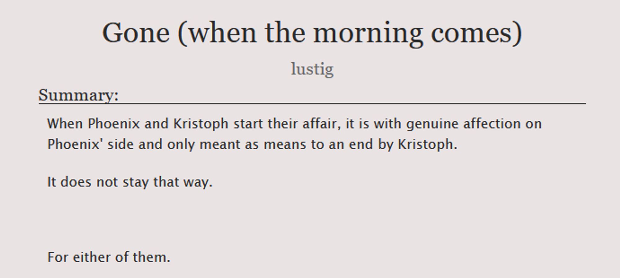 A screenshot of title and summary of the story.

"Gone (when the morning comes)" by lustig

Summary:  When Phoenix and Kristoph start their affair, it is with genuine affection on Phoenix' side and only meant as means to an end by Kristoph. It does not stay that way. For either of them.