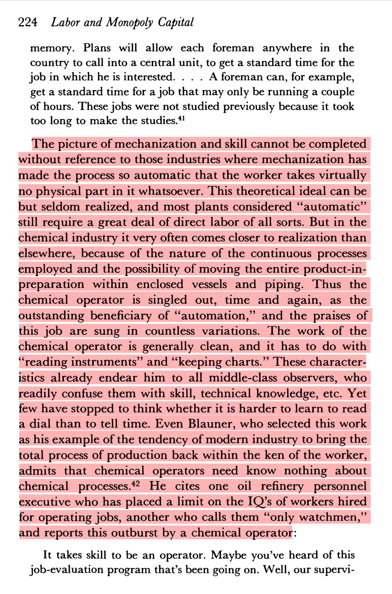 Page 204 of Braverman’s Labor and Monopoly Capital. “The picture of mechanization and skill cannot be completed without reference to those industries where mechanization has made the process so automatic that the worker takes virtually no physical part in it whatsoever. This theoretical ideal can be but seldom realized, and most plants considered "automatic" still require a great deal of direct labor of all sorts. But in the chemical industry it very often comes closer to realization than elsewhere, because of the nature of the continuous processes employed and the possibility of moving the entire product-in-preparat..”