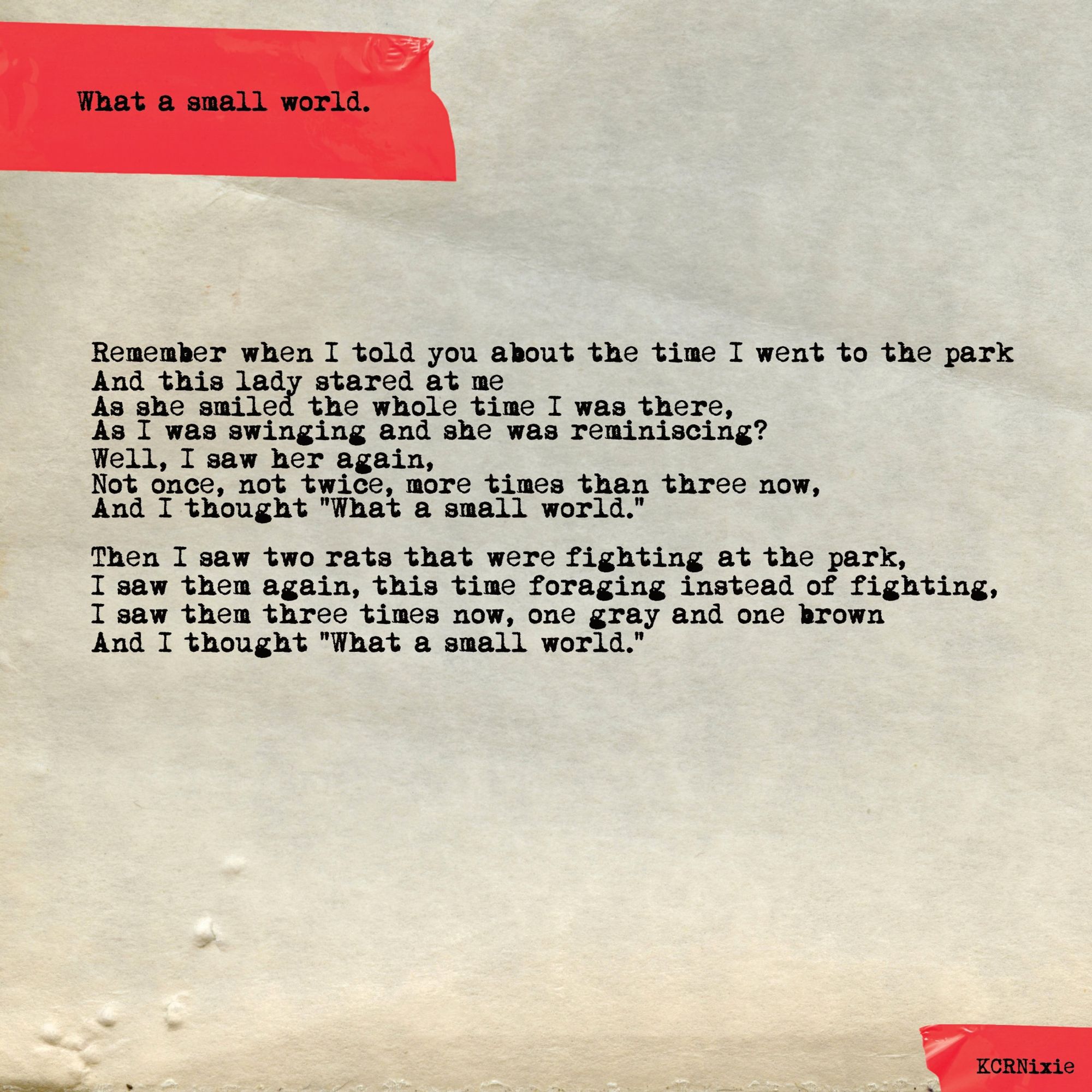 Remember when I told you about the time I went to the park
And this lady stared at me
As she smiled the whole time I was there,
As I was swinging and she was reminiscing?
Well I saw her again,
Not once, not twice, more times than three now,
And I thought “What a small world.”

Then I saw two rats that were fighting at the park,
I saw them again, this time foraging instead of fighting,
I saw them three times now, one gray and one brown,
And I thought “What a small world.”