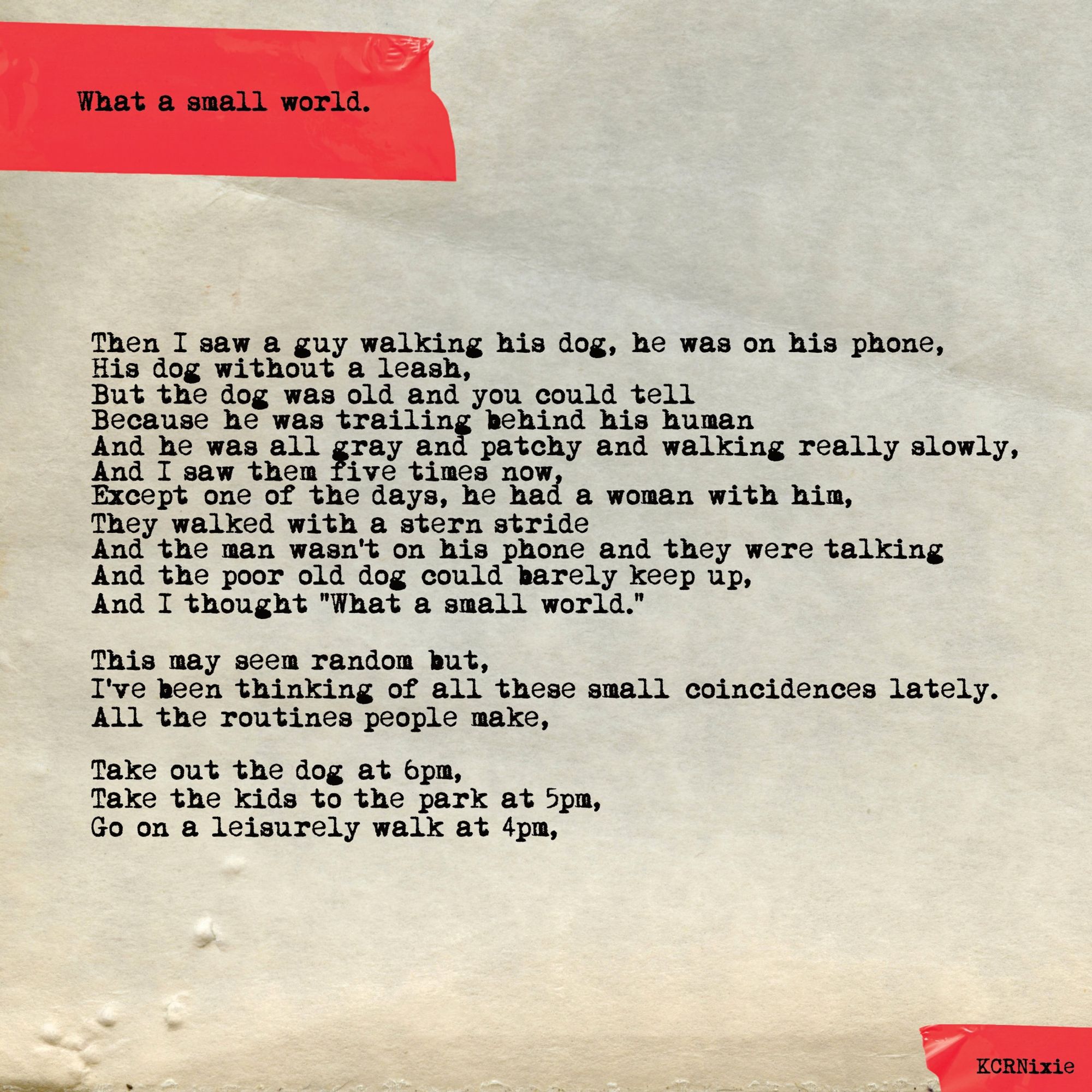 Then I saw a guy walking his dog, he was on his phone,
His dog without a leash,
But the dog was old and you could tell
Because he was trailing behind his human
And he was all gray and patchy and walking really slowly,
And I saw them five times now,
Except one of the times, he had a woman with him,
They walked with a stern stride
And the man wasn't on his phone and they were talking
And the poor old dog could barely keep up,
And I thought “What a small world.”

This may seem random but,
I’ve been thinking of all these small coincidences lately.
All the routines people make,

Take out the dog at 6pm,
Take the kids to the park at 5pm,
Go on a leisurely walk at 4pm,