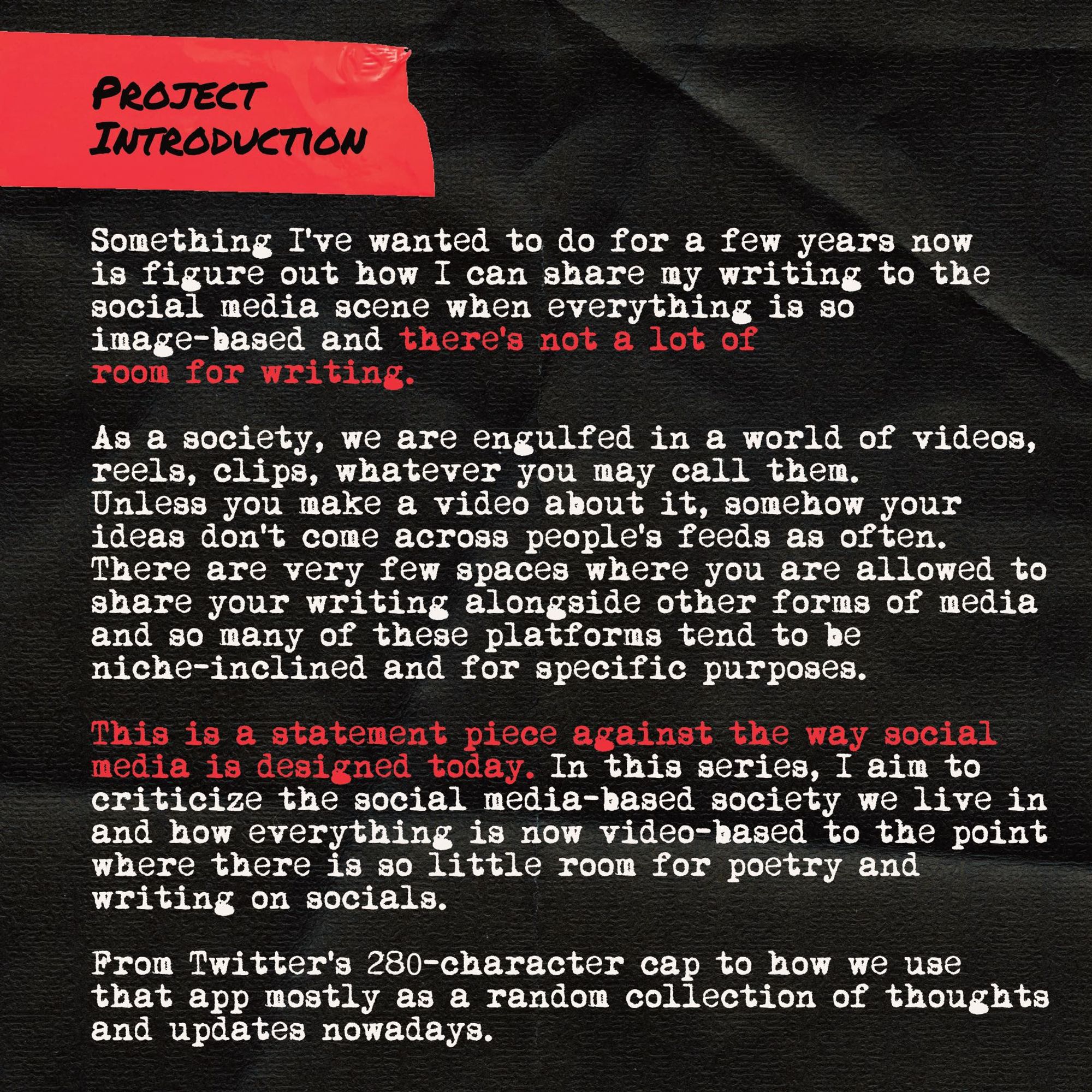 Project Intro Card #1:

Something I’ve wanted to do for a few years now is figure out how I can share my writing to the social media scene when everything is so image-based and there’s not a lot of room for writing.

As a society, we are engulfed in a world of videos, reels, clips, whatever you may call them. Unless you make a video about it, somehow your ideas don't come across people’s feeds as often. There are very few spaces where you are allowed to share your writing alongside other forms of media and so many of these platforms tend to be niche-inclined and for specific purposes.

This is a statement piece against the way social media is designed today. In this series, I aim to criticize the social media-based society we live in and how everything is now video-based to the point where there is so little room for poetry and writing on socials.

From Twitter’s 280-character cap to how we use that app mostly as a random collection of thoughts and updates nowadays.