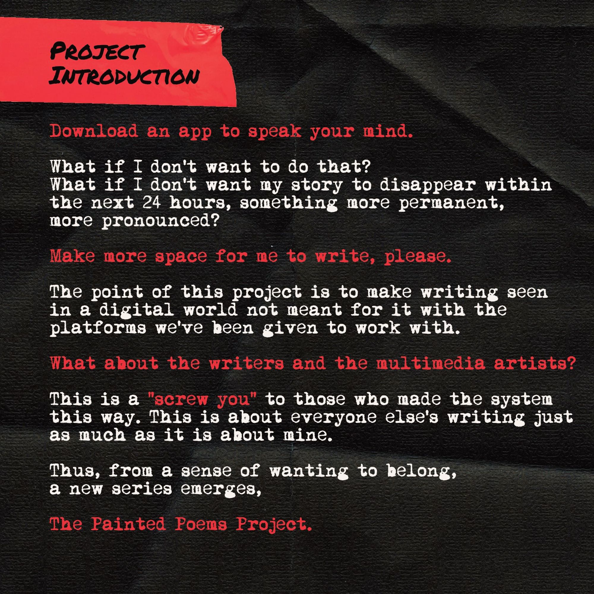 Project Intro Card #3:

Download an app to speak your mind. What if I don't want to do that? What if I don't want my story to disappear within the next 24 hours, something more permanent, more pronounced? Make more space for me to write, please.

The point of this project is to make writing seen in a digital world not meant for it with the platforms we've been given to work with. What about the writers and the multimedia artists?

This is a "screw you" to those who made the system this way. This is about everyone else's writing just as much as it is about mine.

Thus, from a sense of wanting to belong, a new series emerges,

The Painted Poems Project.