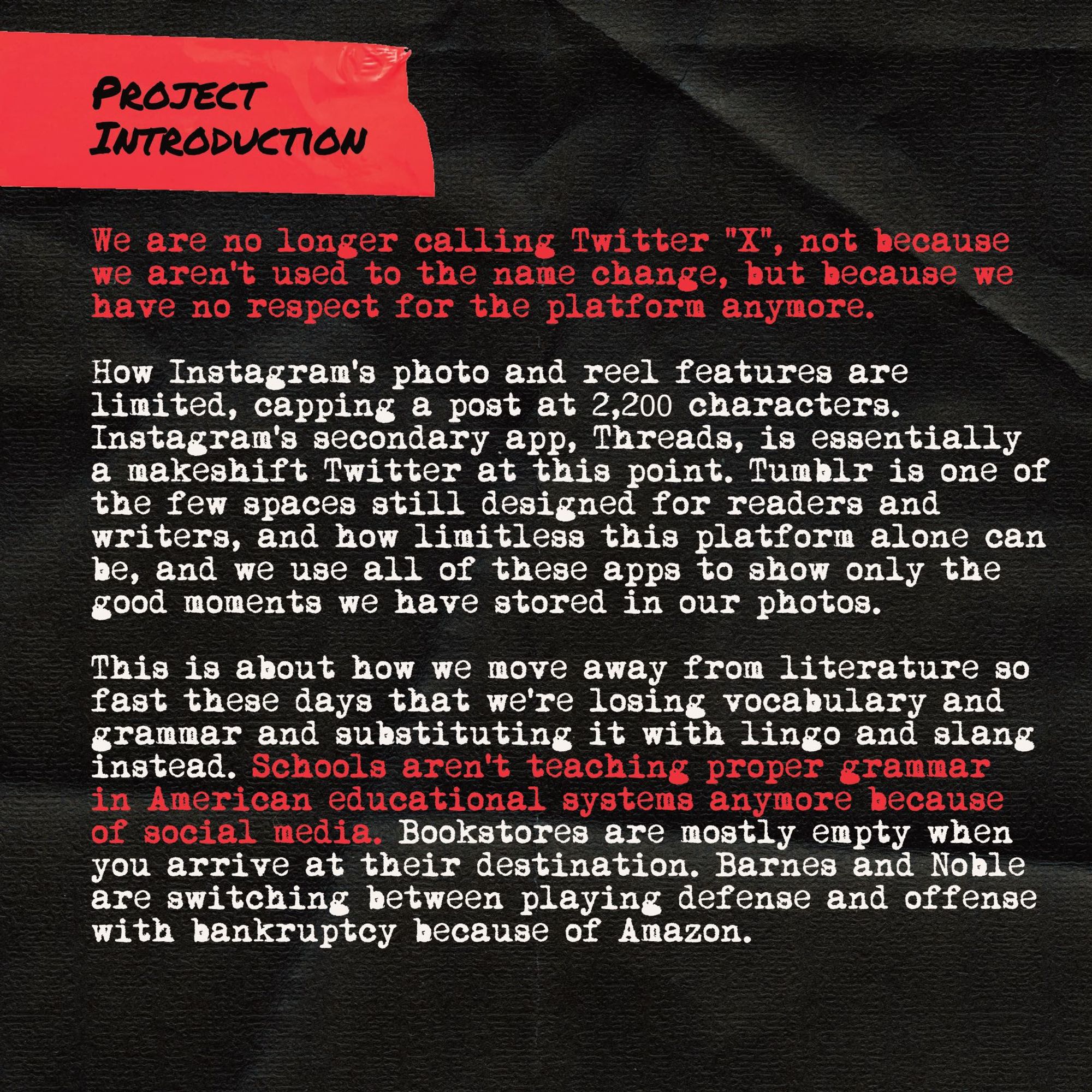 Project Intro Card #2:

We are no longer calling Twitter “X”, not because we aren't used to the name change, but because we have no respect for the platform anymore.

How Instagram’s photo and reel features are limited, capping a post at 2,200 characters. Instagram’s secondary app, Threads, is essentially a makeshift Twitter at this point. Tumblr is one of the few spaces still designed for readers and writers, and how limitless this platform alone can be, and we use all of these apps to show only the good moments we have stored in our photos.

This is about how we move away from literature so fast these days that we’re losing vocabulary and grammar and substituting it with lingo and slang instead. Schools aren’t teaching proper grammar in American educational systems anymore because of social media. Bookstores are mostly empty when you arrive at their destination, and Barnes and Noble are switching between playing defense and offense with bankruptcy because of Amazon.