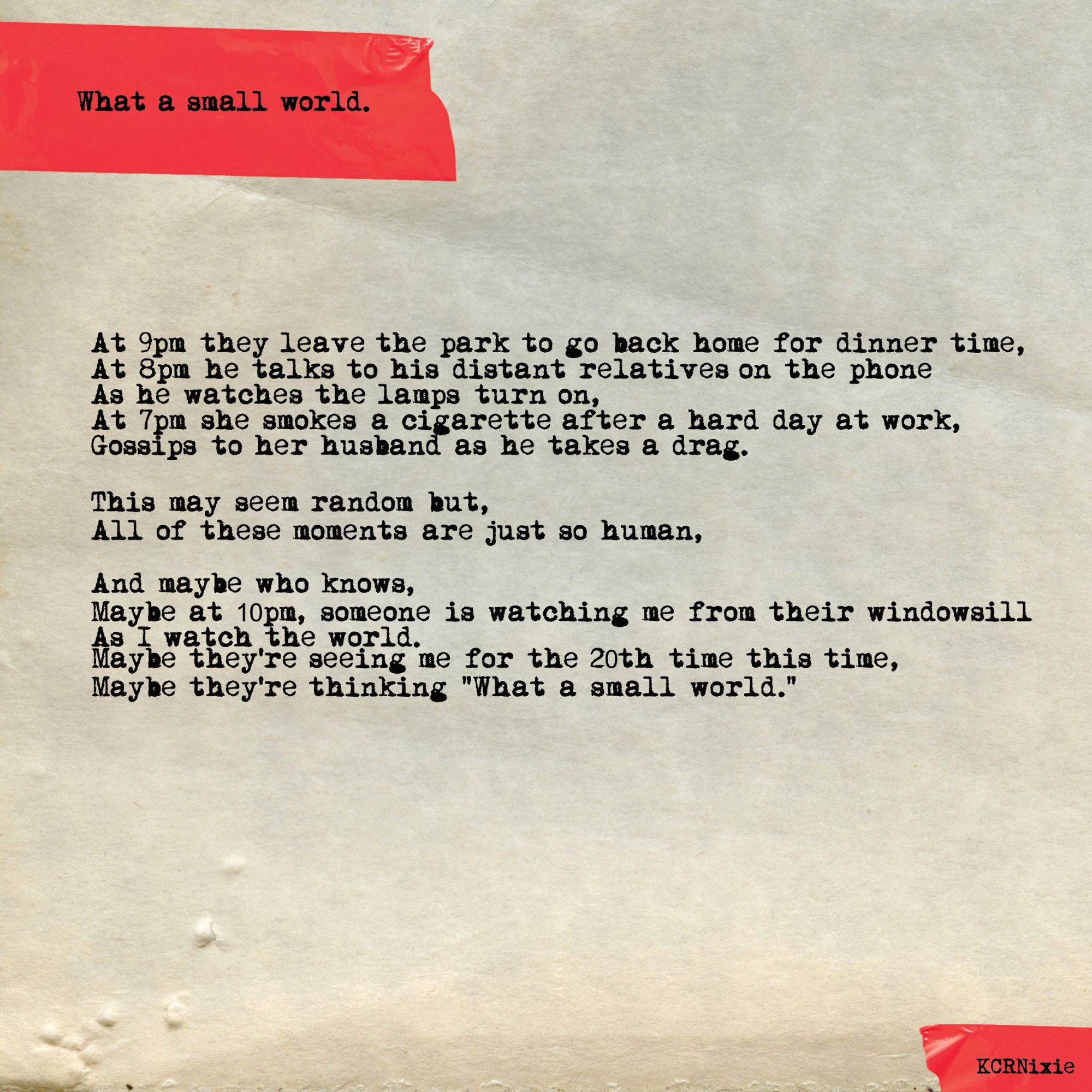 At 9pm they leave the park to go back home for dinner time,
At 8pm he talks to his distant relatives on the phone
As he watches the lamps turn on,
At 7pm she smokes a cigarette after a hard day at work,
Gossips to her husband as he takes a drag.

This may seem random but,
All of these moments are just so human,

And maybe who knows,
Maybe at 10pm, someone is watching me from their windowsill
As I watch the world.
Maybe they're seeing me for the 20th time this time,
Maybe they're thinking "What a small world."