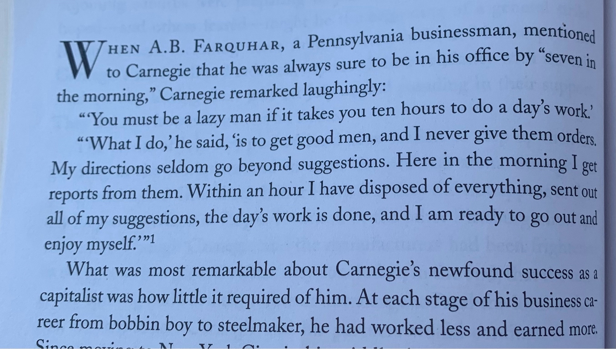 W
HEN A.B. FARQUHAR, a Pennsylvania businessman, mentioned to Carnegie that he was always sure to be in his office by "seven in
the morning," Carnegie remarked laughingly:
"You must be a lazy man if it takes you ten hours to do a day's work'
"What I do,' he said, is to get good men, and I never give them orders.
My directions seldom go beyond suggestions. Here in the morning I get reports from them. Within an hour I have disposed of everything, sent out all of my suggestions, the day's work is done, and I am ready to go out and enjoy myself."
What was most remarkable about Carnegie's newfound success as a capitalist was how little it required of him. At each stage of his business career from bobbin boy to steelmaker, he had worked less and earned more.