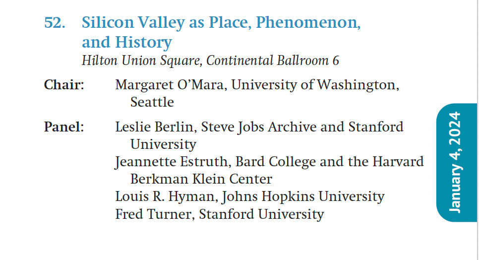 Silicon Valley as Place, Phenomenon,
and History
Hilton Union Square, Continental Ballroom 6
Chair: Margaret O’Mara, University of Washington,
Seattle
Panel: Leslie Berlin, Steve Jobs Archive and Stanford
University
Jeannette Estruth, Bard College and the Harvard
Berkman Klein Center
Louis R. Hyman, Johns Hopkins University
Fred Turner, Stanford University