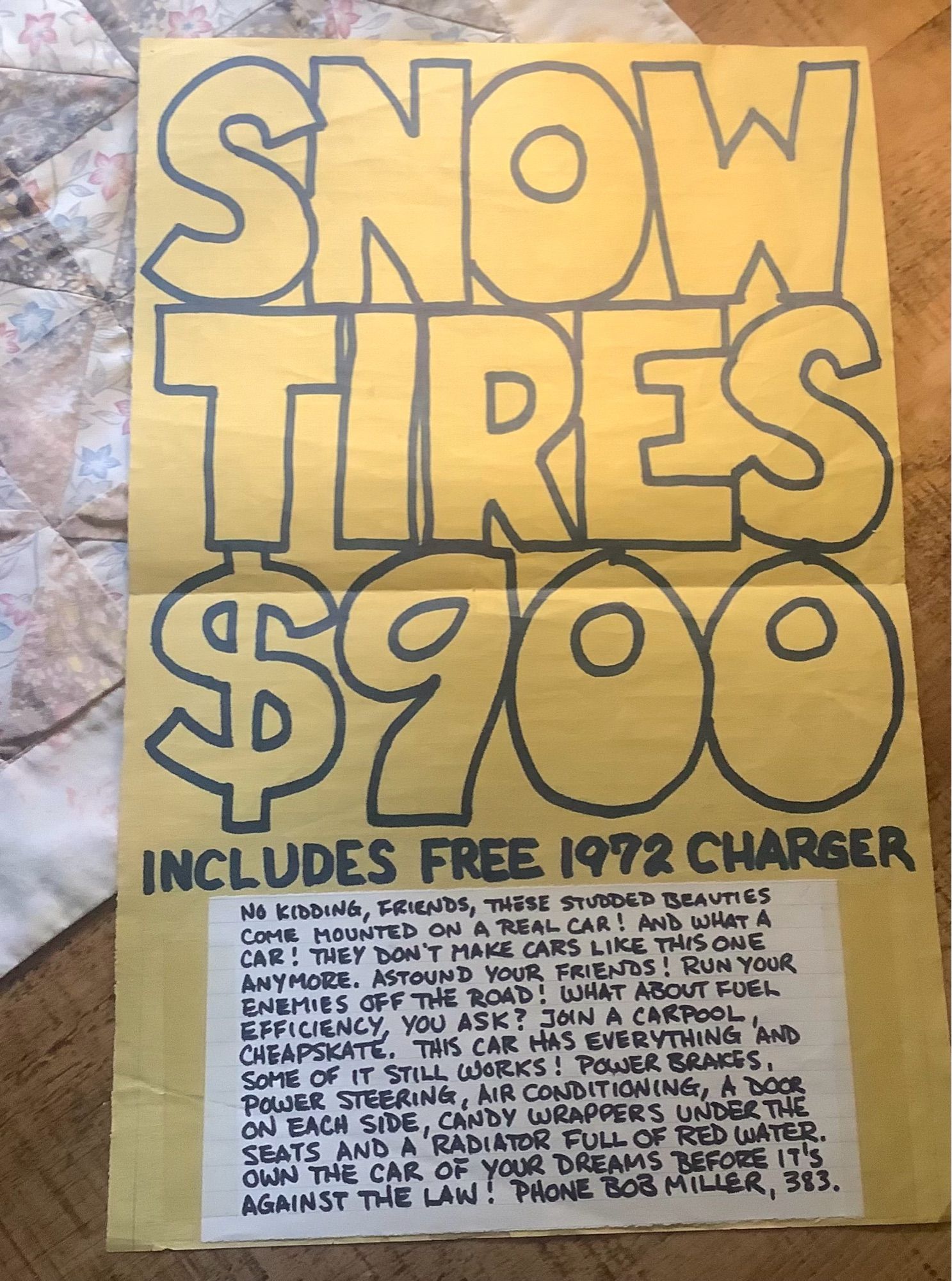 Hand drawn advert to sell a car. Three quarters of the poster is dominated by marker pen text reading:

Snow 
Tires
$900

while in tiny text at the bottom it reads:

INCLUDES FREE 1972 CHARGER
NO KIDDING, FRIENDS, THESE STUDDED BEAUTIES COME MOUNTED ON A REAL CAR! AND WHAT A CAR! THEY DON'T MAKE CARS LIKE THIS ONE ANYMORE. ASTOUND YOUR FRIENDS. RUN YOUR ENEMIES OFF THE ROAD! WHAT ABOUT FUEL CHEAPSKATE. THIS SAR HAS EVERYTHING 'AND SOME OF IT STILL WORKS! POLER BRAKES, POWER STEERING, AIR CONDITIONING, A DOOR SEATS A SDE, RADAY CAULE OF RED LATER.
OWN THE CAR OF YOUR DREAMS BEFORE IT'S AGAINST THE LAW: PHONE BOB MILLER, 383.