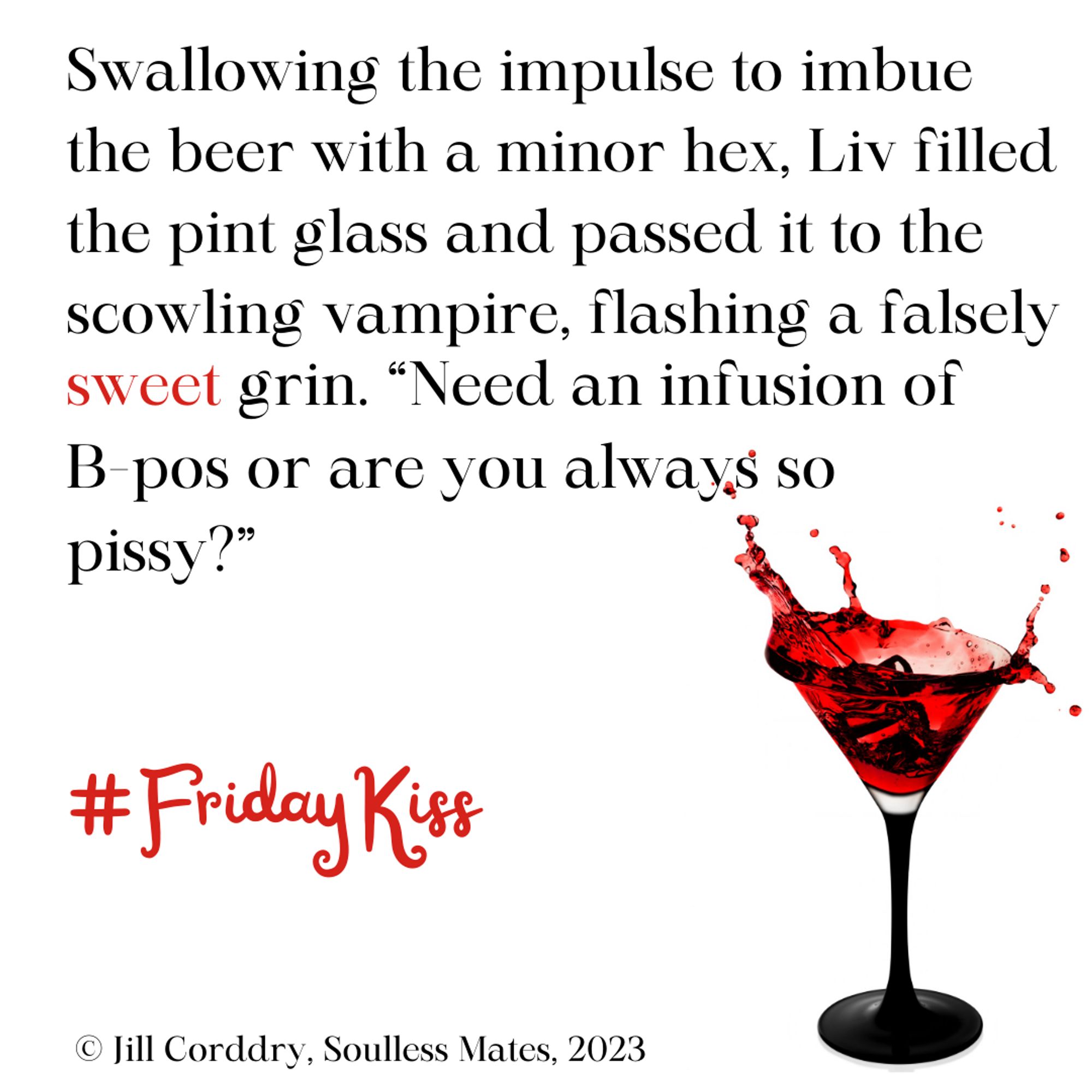 Image has a white background. In the lower right is a martini glass with a black stem. Red liquid splashes out of the top. In black text are the words: Swallowing the impulse to imbue the beer with a minor hex, Liv filled the pint glass and passed it to the scowling vampire, flashing a falsely sweet grin. "Need an infusion of B-pos or are you always so pissy?" #FridayKiss Text is from Soulless Mates, by Jill Corddry, 2023