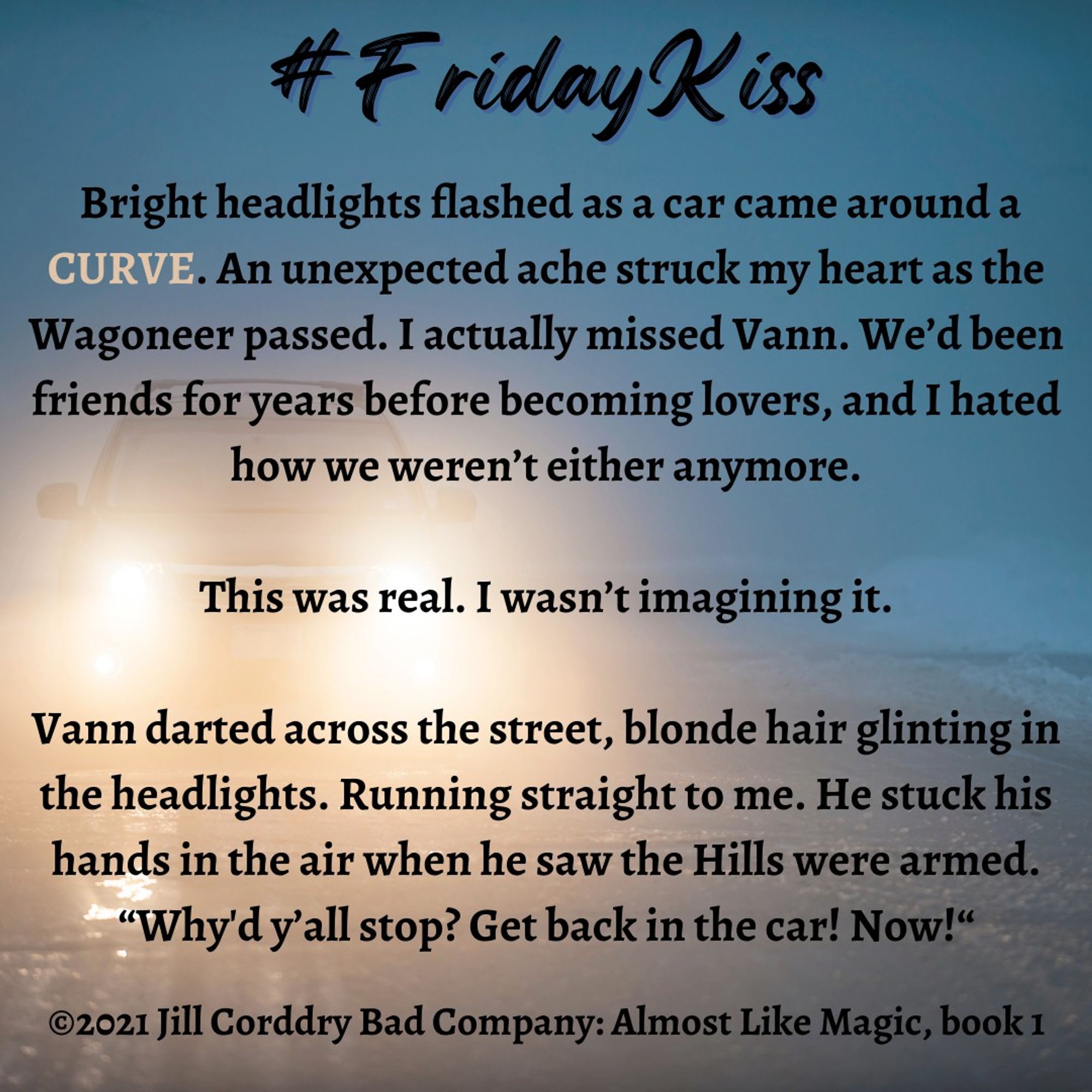 The background of this book snippet is the flare of car headlights centered on the left. Through the glare you can just see the asphalt road and a blurred, dark hazy blue sky. In black scripty font centered at the top reads: #FridayKiss. In black serif font the book snippet reads:  Bright headlights flashed as a car came around a CURVE. An unexpected ache struck my heart as the Wagoneer passed. I actually missed Vann. We’d been friends for years before becoming lovers, and I hated how we weren’t either anymore.   This was real. I wasn’t imagining it.   Vann darted across the street, blonde hair glinting in the headlights. Running straight to me. He stuck his hands in the air when he saw the Hills were armed. “Why'd y’all stop? Get back in the car! Now!“ ©2021 Jill Corddry Bad Company: Almost Like Magic, book 1. (The word CURVE is in all caps and is a pale peachy beige to stand out from the rest of the paragraphs)