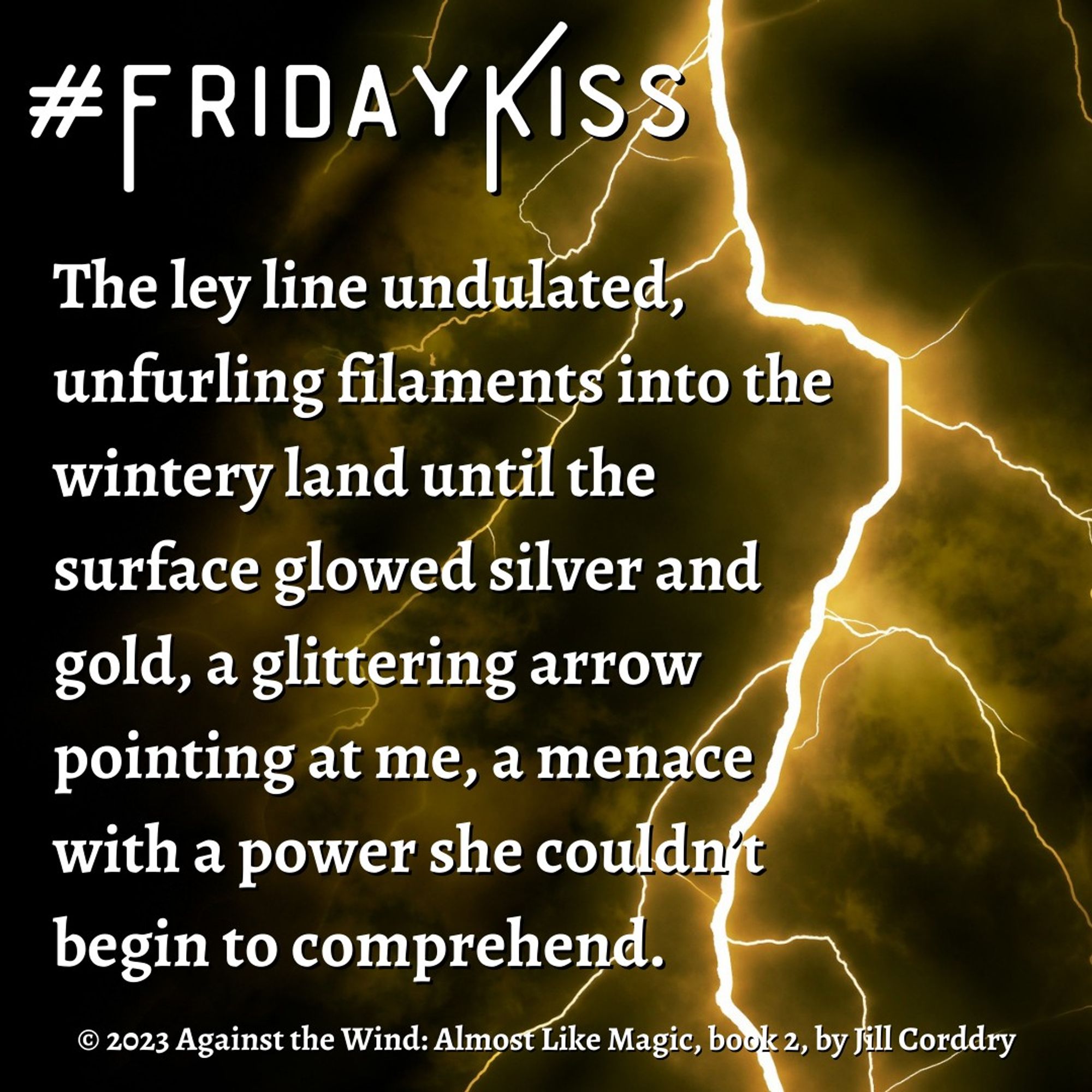 Image is a snippet from a book. The background is a dark, black stormy sky with a glowing yellow-orange fork of lightning streaking downward from the center right of the image all the way to the far right and bottom. At the top in white font says #FridayKiss. In white serif font (white because the background is so dark), reads: The ley line undulated, unfurling filaments into the wintery land until the surface glowed silver and gold, a glittering arrow pointing at me, a menace with a power she couldn’t begin to comprehend. © 2023 Against the Wind: Almost Like Magic, book 2, by Jill Corddry