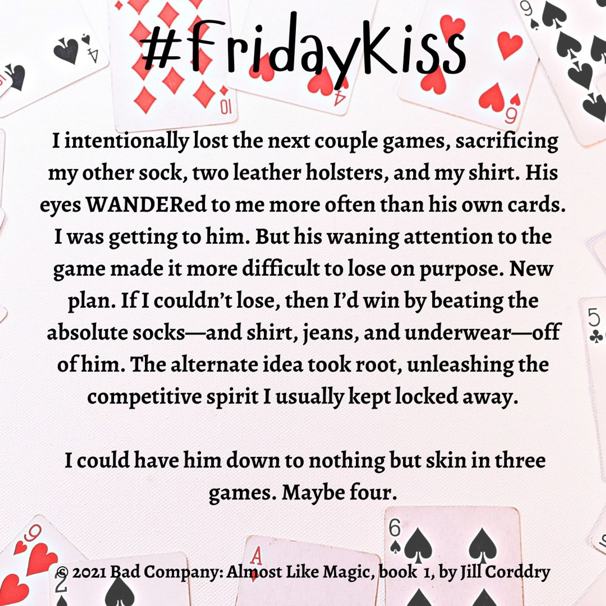 Image is a book snippet. The background is kind of a very very pale pink with playing cards all around the edges. Centered at the top, in bold black loopy font reads: #FridayKiss. Centered in the image in bold black serif font reads:  I intentionally lost the next couple games, sacrificing my other sock, two leather holsters, and my shirt. His eyes WANDERed to me more often than his own cards. I was getting to him. But his waning attention to the game made it more difficult to lose on purpose. New plan. If I couldn’t lose, then I’d win by beating the absolute socks—and shirt, jeans, and underwear—off of him. The alternate idea took root, unleashing the competitive spirit I usually kept locked away.   I could have him down to nothing but skin in three games. Maybe four. ©2021 Bad Company: Almost Like Magic, book 1, by Jill Corddry (Hi! That's me and my book!)