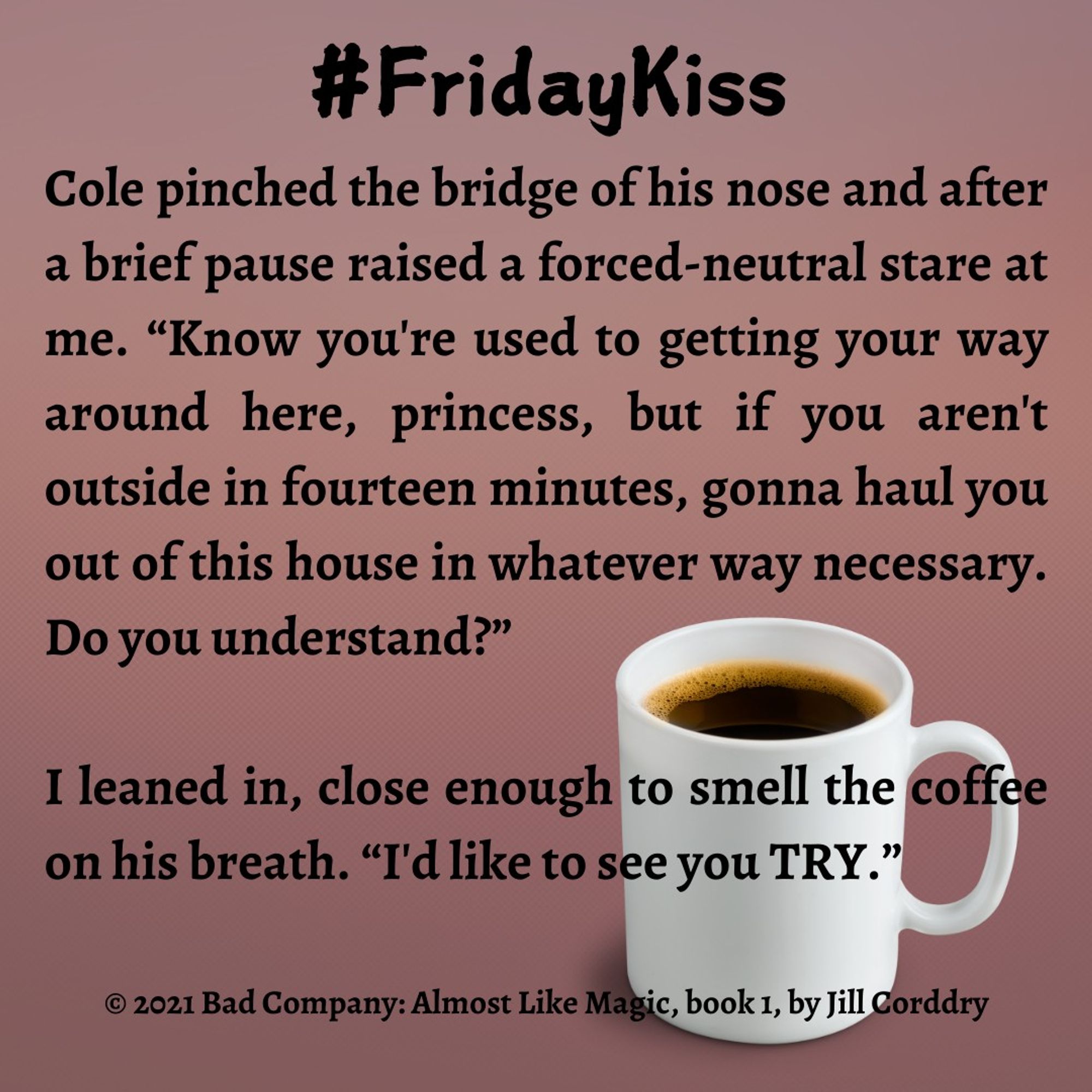 Image is a book snippet. The background is a muted pinkish brown, that's gradiated from lighter at the top to darker at the bottom. At the top in bold black rounded font reads: #FridayKiss. In bold black serif font the snippet reads: Cole pinched the bridge of his nose and after a brief pause raised a forced-neutral stare at me. “Know you're used to getting your way around here, princess, but if you aren't outside in fourteen minutes, gonna haul you out of this house in whatever way necessary. Do you understand?”  I leaned in, close enough to smell the coffee on his breath. “I'd like to see you TRY.”   ©2021 Bad Company: Almost Like Magic, book 1, by Jill Corddry (HI! That's me!)