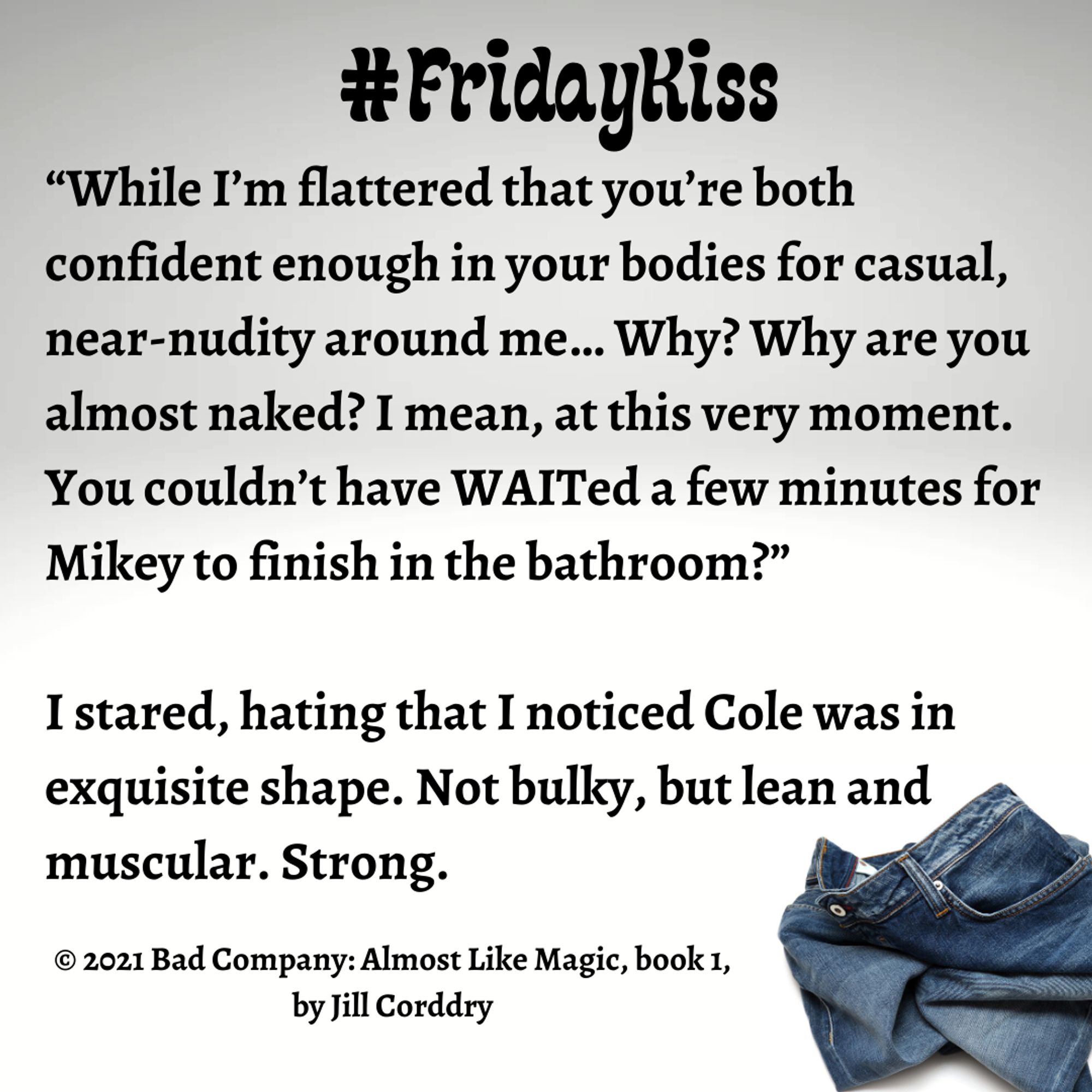 Image is a snippet from a book. The background is a gradient from pale gray to even paler gray. In the lower right corner is a rumpled pair of dark blue jeans. At the top in a bold, black bubbly font reads #FridayKiss. In bold, black serif font reads: “While I’m flattered that you’re both confident enough in your bodies for casual, near-nudity around me… Why? Why are you almost naked? I mean, at this very moment. You couldn’t have WAITed a few minutes for Mikey to finish in the bathroom?”   I stared, hating that I noticed Cole was in exquisite shape. Not bulky, but lean and muscular. Strong. ©2021 Bad Company: Almost Like Magic, book 1, by Jill Corddry