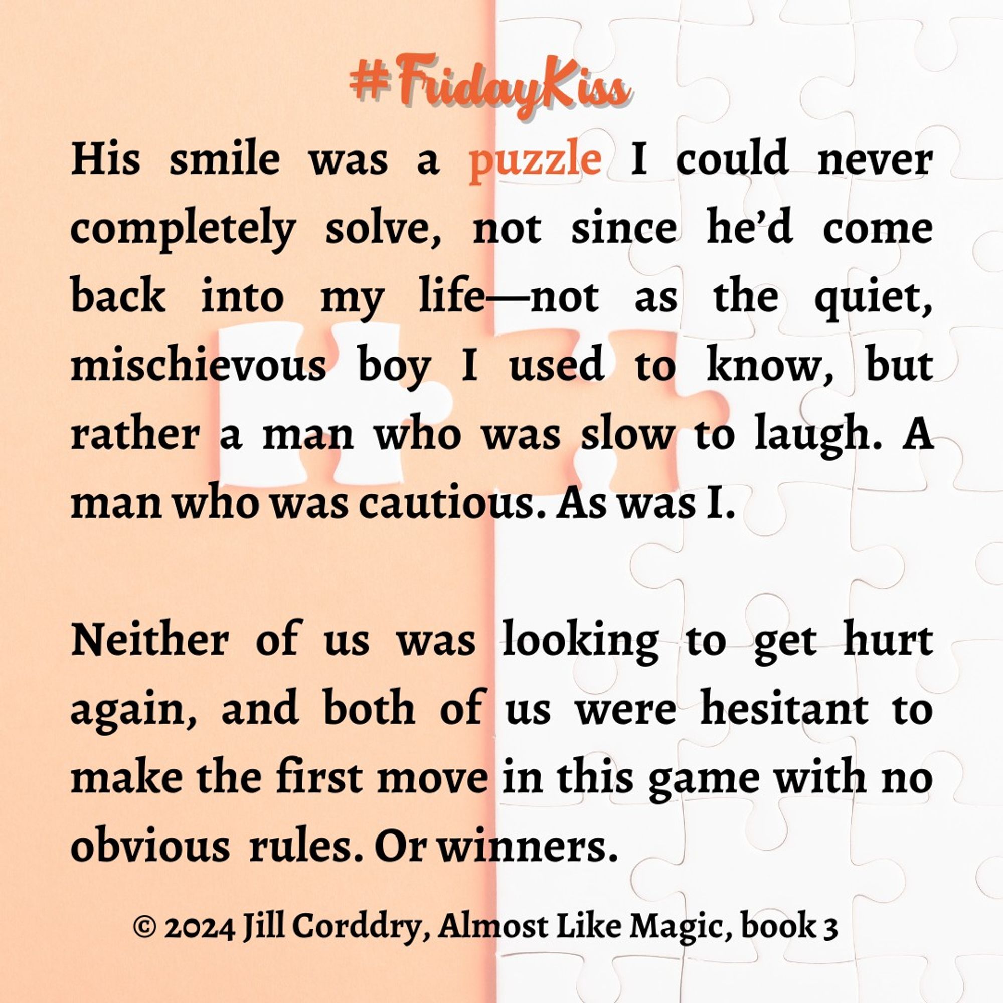 Image has a background that is half pale orange and half all white puzzle with a single piece not yet added. In dark orange scripty font in the middle reads: #FridayKiss. In black text, in a serif font, reads: His smile was a puzzle I could never completely solve, not since he’d come back into my life—not as the quiet,  mischievous boy I used to know, but rather a man who was slow to laugh. A man who was cautious. As was I.   Neither of us was looking to get hurt again, and both of us were hesitant to make the first move in this game with no obvious  rules. Or winners. ©2024 Jill Corddry, Almost Like Magic, book 3