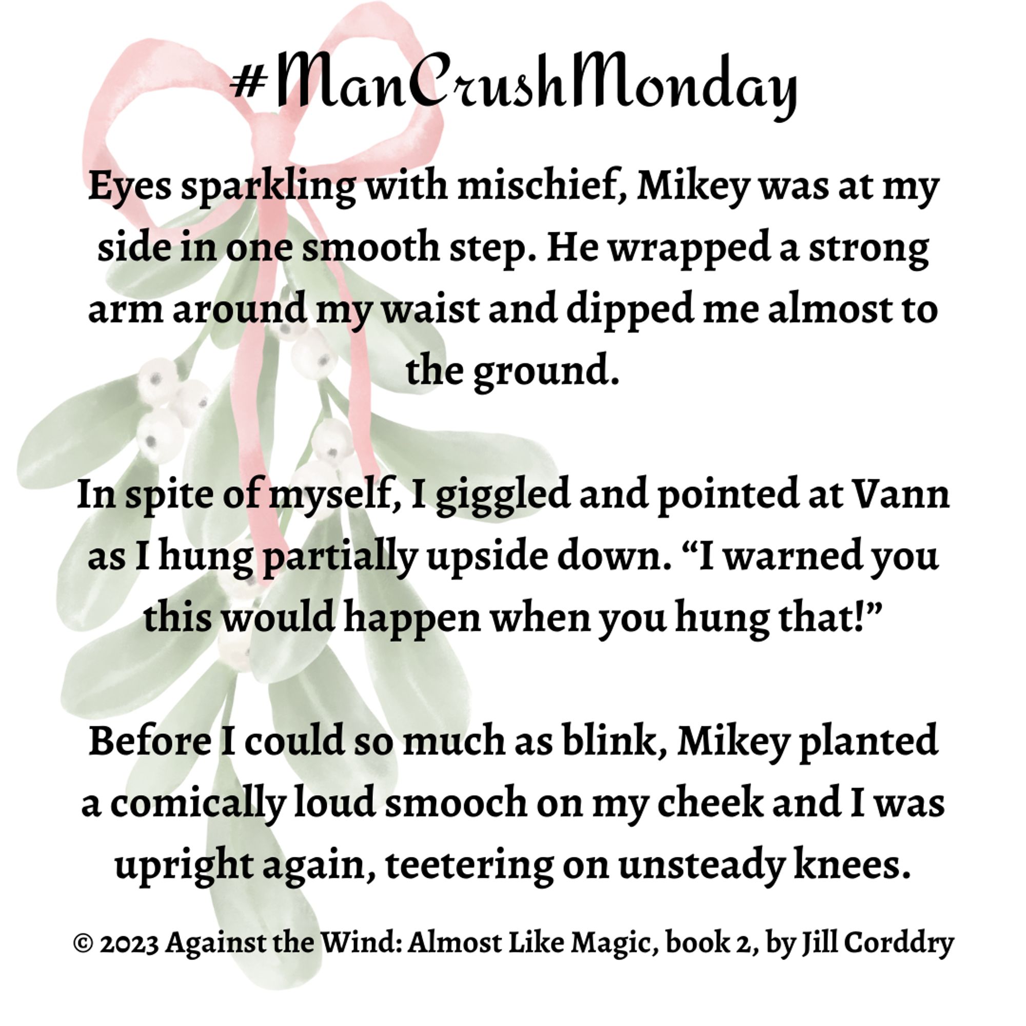 Image is a snippet from a book. The background is white with a faded sprig of mistletoe tied with a red ribbon to the far left. The illustrated graphic stretched from top to almost the bottom. Centered at the top in black scripty font reads #ManCrushMonday. In bold black serif font is the snippet and it reads: Eyes sparkling with mischief, Mikey was at my side in one smooth step. He wrapped a strong arm around my waist and dipped me almost to the ground.  In spite of myself, I giggled and pointed at Vann as I hung partially upside down. “I warned you this would happen when you hung that!”  Before I could so much as blink, Mikey planted a comically loud smooch on my cheek and I was upright again, teetering on unsteady knees. ©2023 Against the Wind: Almost Like Magic, book 2, by Jill Corddry