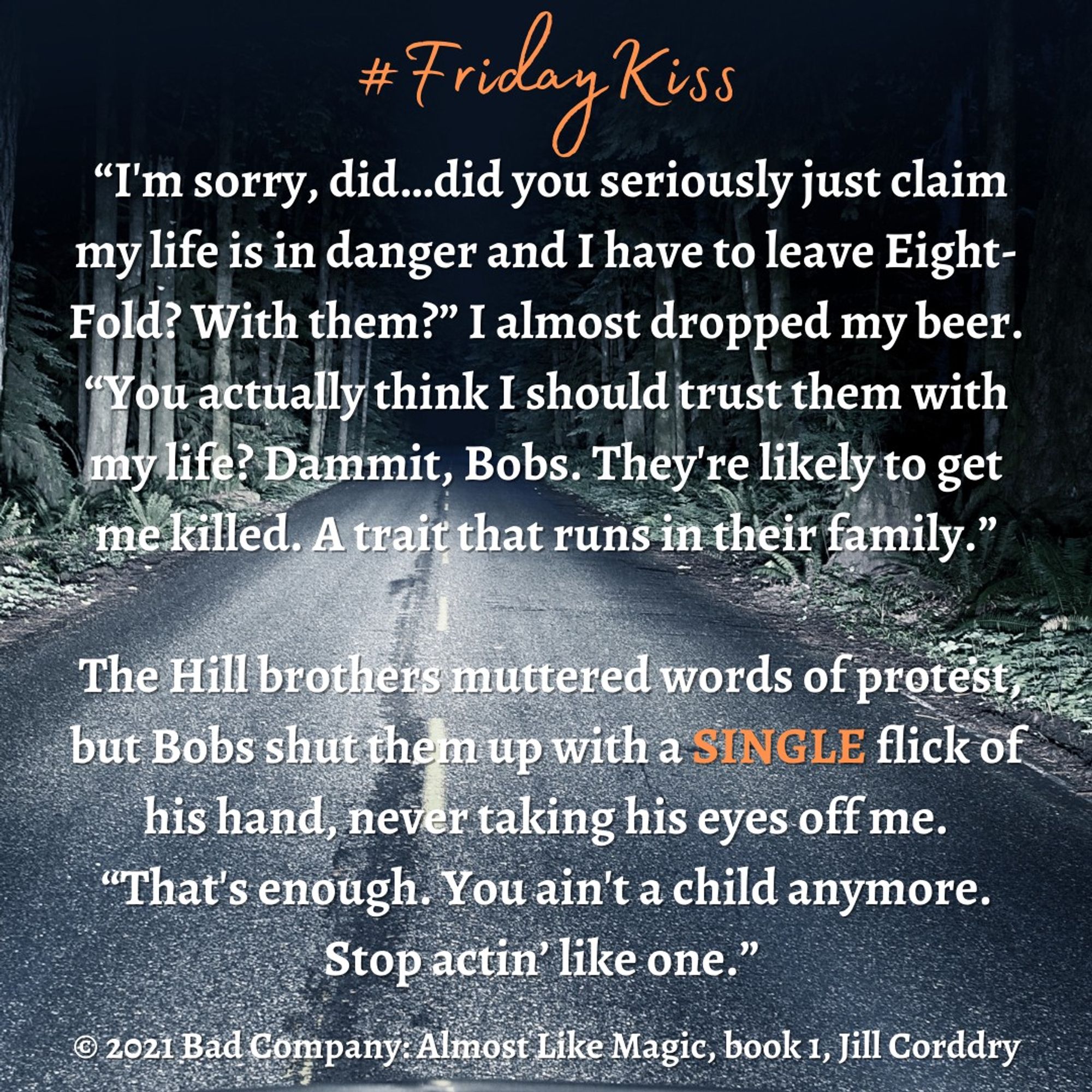 Image is a snippet from a book. The background is a photograph of a two lane road at night, brightly lit up by headlights that illuminate the tall trees along the side of the road. Like RIGHT along the side of the road. It's kinda creepy tbh! (intentionally so!) In orange scripty font centered at the top reads #FridayKiss. In white, bold serif font, centered across the image reads:  “I'm sorry, did…did you seriously just claim my life is in danger and I have to leave Eight-Fold? With them?” I almost dropped my beer. “You actually think I should trust them with my life? Dammit, Bobs. They're likely to get me killed. A trait that runs in their family.”   The Hill brothers muttered words of protest, but Bobs shut them up with a SINGLE flick of his hand, never taking his eyes off me. “That's enough. You ain't a child anymore. Stop actin’ like one.” ©2021 Bad Company: Almost Like Magic, book 1, by Jill Corddry