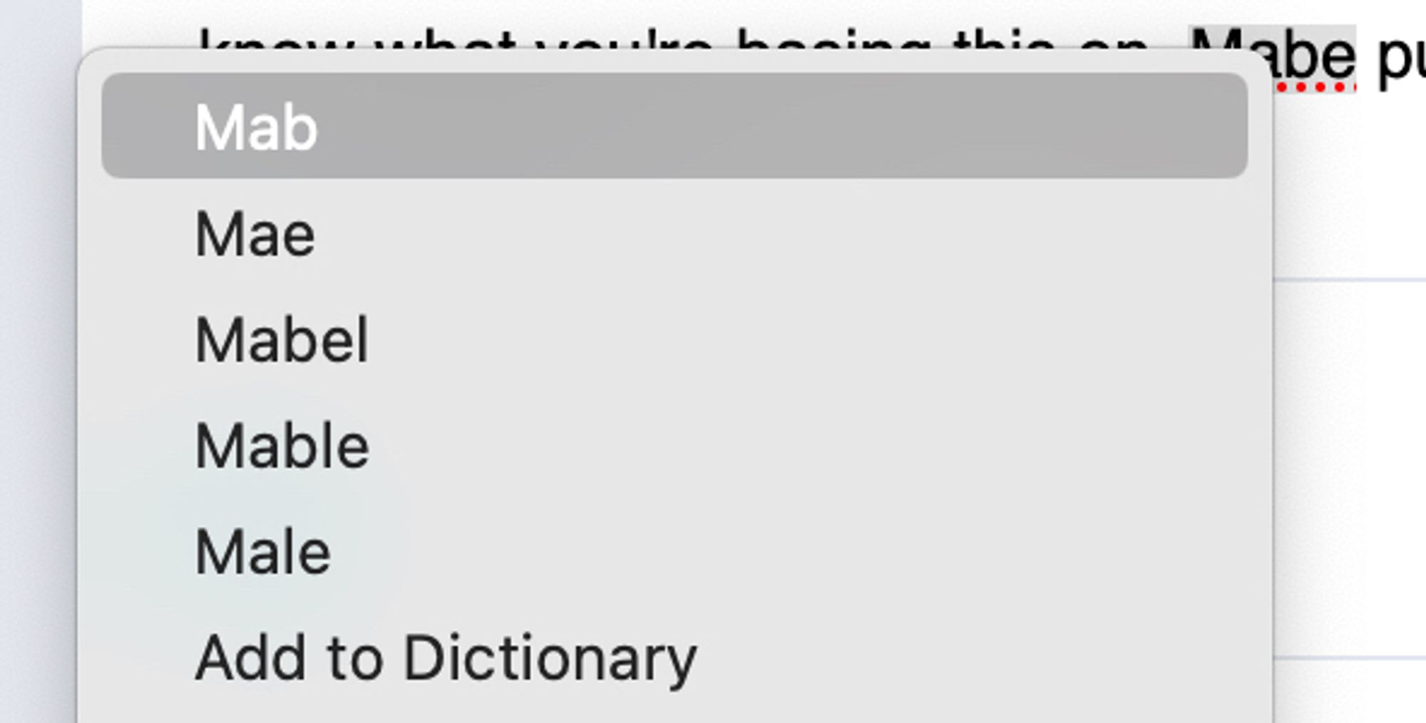 A drop down of suggestions:
Mab
Mae
Mabel
Mable
Male
Add to Dictionary