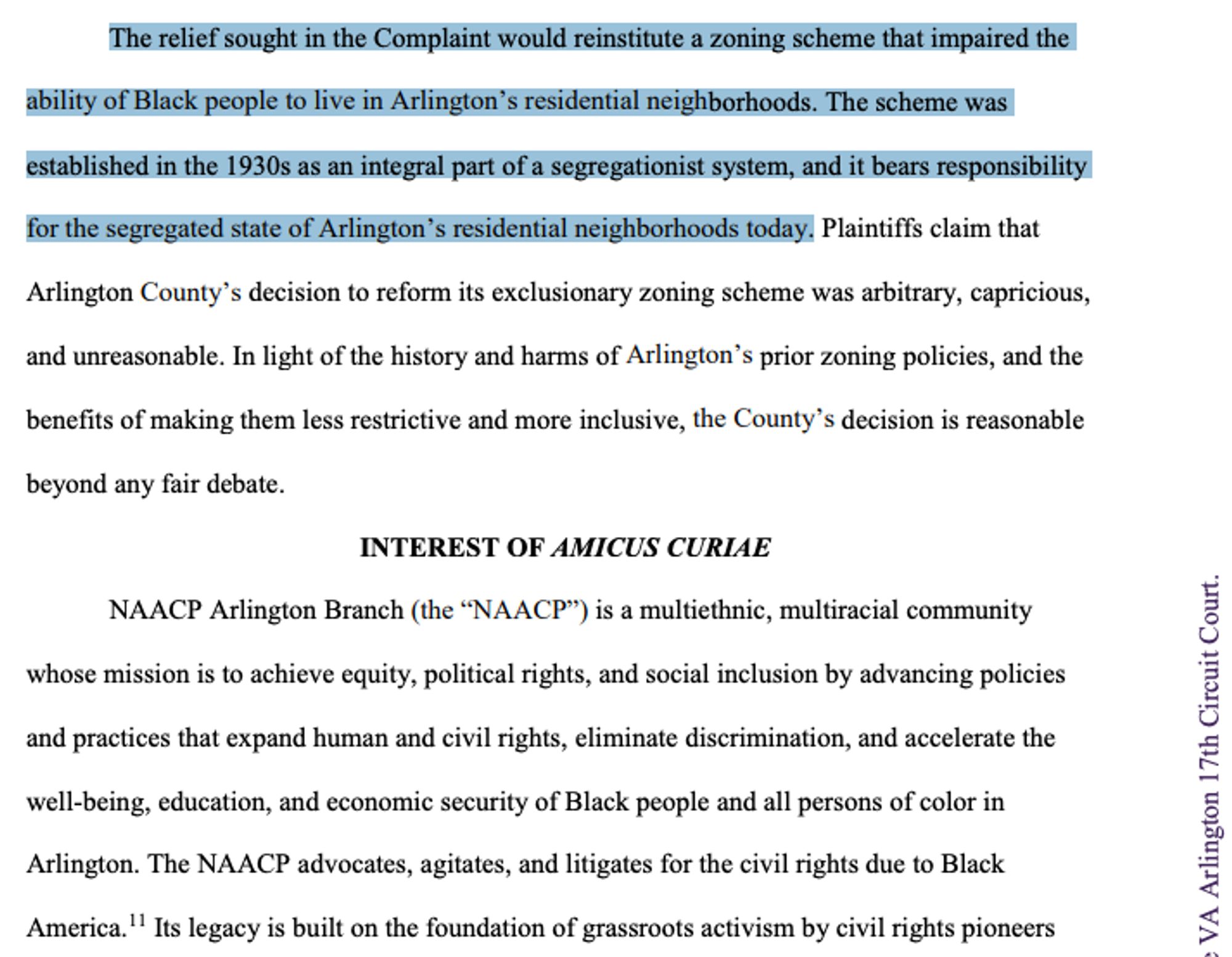 AMICUS CURIAE BRIEF filed in Virginia 17th Circuit Court

The relief sought in the Complaint would reinstitute a zoning scheme that impaired the ability of Black people to live in Arlington’s residential neighborhoods. The scheme was- established in the 19305 as an integral part of a segregationist system, and it bears responsibility for the Segregated state of Arlington’s residential fieighborhioods 10day! Plaintiffs claim that Arlington County’s decision to reform its exclusionary zoning scheme was arbitrary, capricious, and unreasonable. In light of the history and harms of Arlington’s prior zoning policies, and the benefits of making them less restrictive and more inclusive, the County’s decision is reasonable beyond any fair debate.

INTEREST OF AMICUS CURIAE

NAACP Arlington Branch (the “NAACP”) is a multiethnic, multiracial community E ‘whose mission is to achieve equity, political rights, and social inclusion by advancing policies é and practices that expand human and civil rights, eliminate discrimination, and accelerate the _;2 well-being, education, and economic security of Black people and all persons of color in s Arlington. The NAACP advocates, agitates, and litigates for the civil rights due to Black EEQ America."" s legacy is built on the foundation of grassroots activism by civil rights pioneers = 