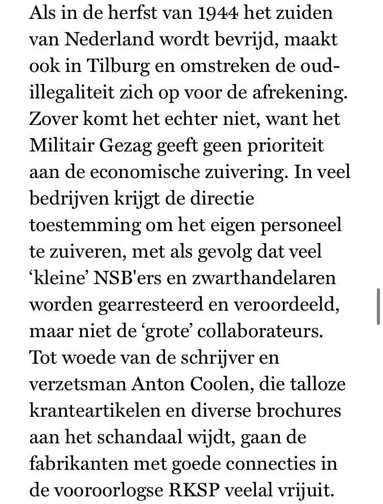 “Als in de herfst van 1944 het zuiden van Nederland wordt bevrijd, maakt ook in Tilburg en omstreken de oud-illegaliteit zich op voor de afrekening. Zover komt het echter niet, want het Militair Gezag geeft geen prioriteit aan de economische zuivering. In veel bedrijven krijgt de directie toestemming om het eigen personeel te zuiveren, met als gevolg dat veel ‘kleine’ NSB'ers en zwarthandelaren worden gearresteerd en veroordeeld, maar niet de ‘grote’ collaborateurs. Tot woede van de schrijver en verzetsman Anton Coolen, die talloze kranteartikelen en diverse brochures aan het schandaal wijdt, gaan de fabrikanten met goede connecties in de vooroorlogse RKSP veelal vrijuit. “