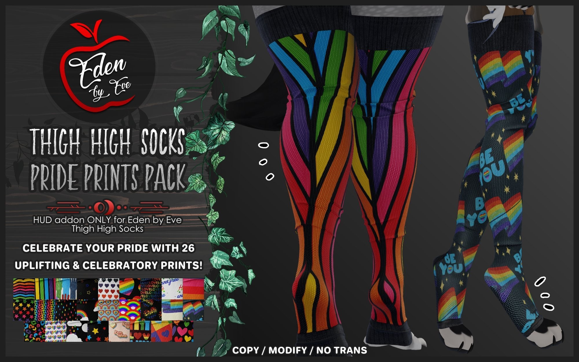 Eden by Eve 

Thigh High Socks Pride Prints Pack

HUD addon only for Eden by Eve Thigh High Socks

Celebrate your pride with 26 uplifting & celebratory Prints

(image is a preview of two of the sock print textures on the socks)

Copy / Modify / No trans